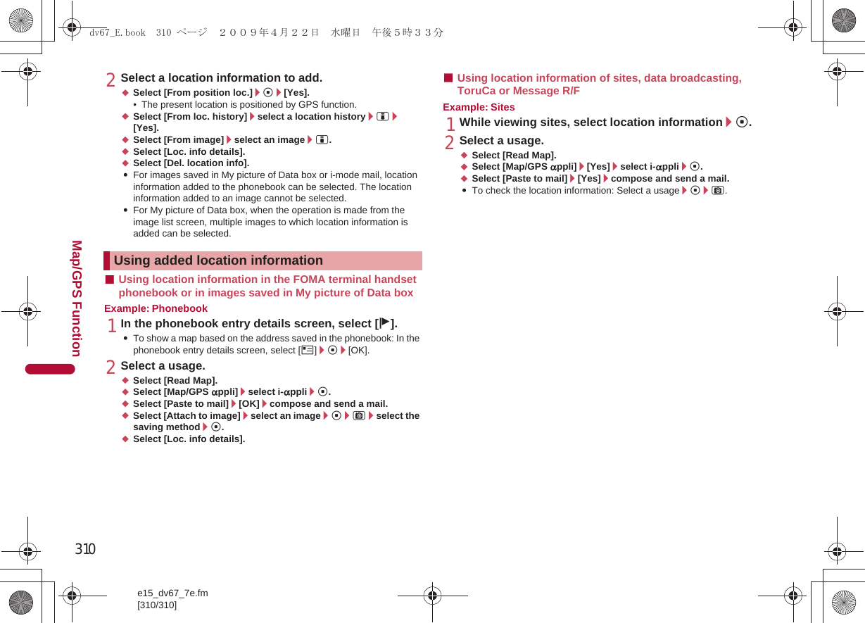 310e15_dv67_7e.fm[310/310]Map/GPS Function2Select a location information to add.;Select [From position loc.]/t/[Yes].• The present location is positioned by GPS function.;Select [From loc. history]/select a location history/i/[Yes].;Select [From image]/select an image/i.;Select [Loc. info details].;Select [Del. location info].:For images saved in My picture of Data box or i-mode mail, location information added to the phonebook can be selected. The location information added to an image cannot be selected.:For My picture of Data box, when the operation is made from the image list screen, multiple images to which location information is added can be selected.■Using location information in the FOMA terminal handset phonebook or in images saved in My picture of Data boxExample: Phonebook1In the phonebook entry details screen, select [j].:To show a map based on the address saved in the phonebook: In the phonebook entry details screen, select [O]/t/[OK].2Select a usage.;Select [Read Map].;Select [Map/GPS appli]/select i-appli/t.;Select [Paste to mail]/[OK]/compose and send a mail.;Select [Attach to image]/select an image/t/C/select the saving method/t.;Select [Loc. info details].■Using location information of sites, data broadcasting, ToruCa or Message R/FExample: Sites1While viewing sites, select location information/t.2Select a usage.;Select [Read Map].;Select [Map/GPS appli]/[Yes]/select i-appli/t.;Select [Paste to mail]/[Yes]/compose and send a mail.:To check the location information: Select a usage/t/C.Using added location informationdv67_E.book  310 ページ  ２００９年４月２２日　水曜日　午後５時３３分