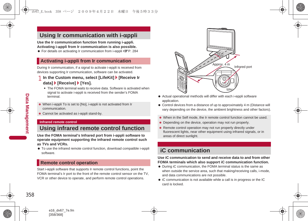 358e16_dv67_7e.fm[358/368]Data ManagementUse the Ir communication function from running i-appli. Activating i-appli from Ir communication is also possible. For details on activating Ir communication from i-appli nP. 284During Ir communication, if a signal to activate i-appli is received from devices supporting Ir communication, software can be activated.1In the Custom menu, select [LifeKit]/[Receive Ir data]/[Receive]/[Yes].:The FOMA terminal waits to receive data. Software is activated when signal to activate i-appli is received from the sender’s FOMA terminal.Use the FOMA terminal’s Infrared port from i-appli software to operate equipment supporting the infrared remote control such as TVs and VCRs. To use the infrared remote control function, download compatible i-appli software.Start i-appli software that supports Ir remote control functions, point the FOMA terminal’s Ir port to the front of the remote control sensor on the TV, VCR or other device to operate, and perform remote control operations. Actual operational methods will differ with each i-appli software application. Control devices from a distance of up to approximately 4 m (Distance will vary depending on the device, the ambient brightness and other factors).Use iC communication to send and receive data to and from other FOMA terminals which also support iC communication function. During iC communication, the FOMA terminal status is the same as when outside the service area, such that making/receiving calls, i-mode, and data communications are not possible. iC communication is not available while a call is in progress or the IC card is locked.Using Ir communication with i-appliActivating i-appli from Ir communication When i-appli To is set to [No], i-appli is not activated from Ir communication. Cannot be activated as i-appli stand-by.Infrared remote controlUsing infrared remote control functionRemote control operation When in the Self mode, the Ir remote control function cannot be used. Depending on the device, operation may not run properly. Remote control operation may not run properly directly under fluorescent lights, near other equipment using infrared signals, or in areas of direct sunlight.iC communication15°15°Approx. 4 m Infrared portdv67_E.book  358 ページ  ２００９年４月２２日　水曜日　午後５時３３分