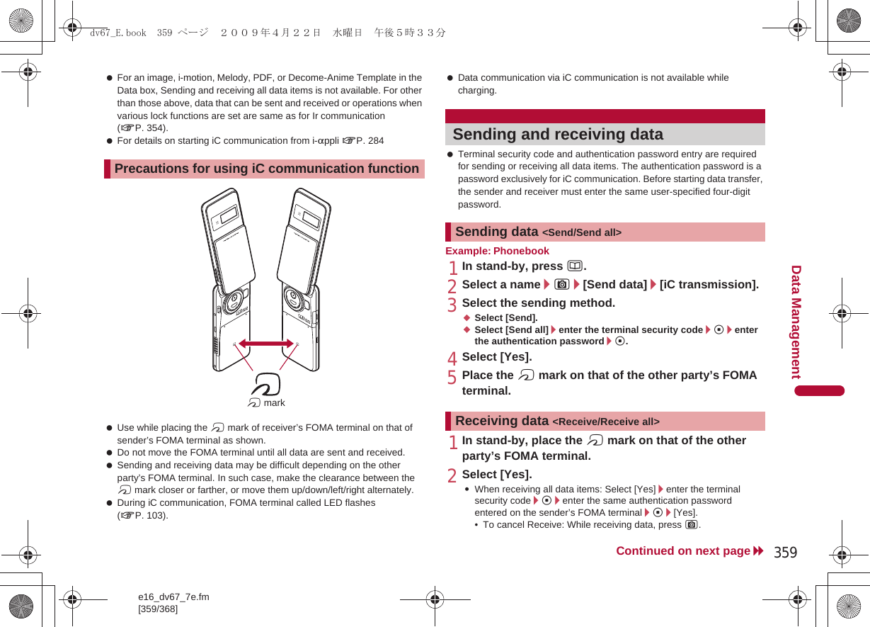 e16_dv67_7e.fm[359/368]359Continued on next pageData Management For an image, i-motion, Melody, PDF, or Decome-Anime Template in the Data box, Sending and receiving all data items is not available. For other than those above, data that can be sent and received or operations when various lock functions are set are same as for Ir communication (nP. 354). For details on starting iC communication from i-appli nP. 284 Use while placing the b mark of receiver’s FOMA terminal on that of sender’s FOMA terminal as shown. Do not move the FOMA terminal until all data are sent and received. Sending and receiving data may be difficult depending on the other party’s FOMA terminal. In such case, make the clearance between the b mark closer or farther, or move them up/down/left/right alternately. During iC communication, FOMA terminal called LED flashes (nP. 103). Data communication via iC communication is not available while charging. Terminal security code and authentication password entry are required for sending or receiving all data items. The authentication password is a password exclusively for iC communication. Before starting data transfer, the sender and receiver must enter the same user-specified four-digit password.Example: Phonebook1In stand-by, press a.2Select a name/C/[Send data]/[iC transmission].3Select the sending method.;Select [Send].;Select [Send all]/enter the terminal security code/t/enter the authentication password/t.4Select [Yes].5Place the b mark on that of the other party’s FOMA terminal.1In stand-by, place the b mark on that of the other party’s FOMA terminal.2Select [Yes].:When receiving all data items: Select [Yes]/enter the terminal security code/t/enter the same authentication password entered on the sender’s FOMA terminal/t/[Yes].• To cancel Receive: While receiving data, press C.Precautions for using iC communication functionb markSending and receiving dataSending data &lt;Send/Send all&gt;Receiving data &lt;Receive/Receive all&gt;dv67_E.book  359 ページ  ２００９年４月２２日　水曜日　午後５時３３分