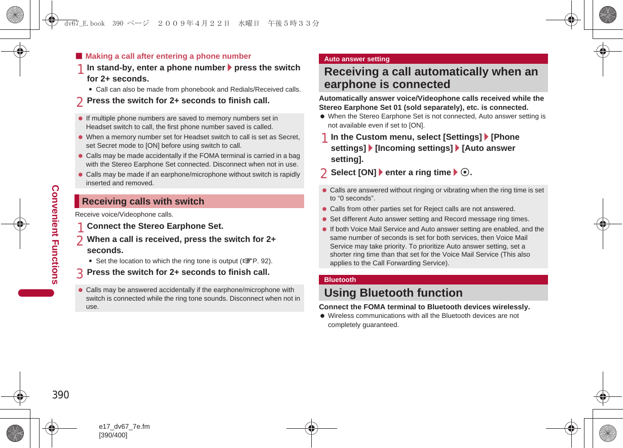 390e17_dv67_7e.fm[390/400]Convenient Functions■Making a call after entering a phone number1In stand-by, enter a phone number/press the switch for 2+ seconds.:Call can also be made from phonebook and Redials/Received calls.2Press the switch for 2+ seconds to finish call.Receive voice/Videophone calls.1Connect the Stereo Earphone Set.2When a call is received, press the switch for 2+ seconds.:Set the location to which the ring tone is output (nP. 92).3Press the switch for 2+ seconds to finish call.Automatically answer voice/Videophone calls received while the Stereo Earphone Set 01 (sold separately), etc. is connected. When the Stereo Earphone Set is not connected, Auto answer setting is not available even if set to [ON].1In the Custom menu, select [Settings]/[Phone settings]/[Incoming settings]/[Auto answer setting].2Select [ON]/enter a ring time/t.Connect the FOMA terminal to Bluetooth devices wirelessly. Wireless communications with all the Bluetooth devices are not completely guaranteed. If multiple phone numbers are saved to memory numbers set in Headset switch to call, the first phone number saved is called. When a memory number set for Headset switch to call is set as Secret, set Secret mode to [ON] before using switch to call. Calls may be made accidentally if the FOMA terminal is carried in a bag with the Stereo Earphone Set connected. Disconnect when not in use. Calls may be made if an earphone/microphone without switch is rapidly inserted and removed.Receiving calls with switch Calls may be answered accidentally if the earphone/microphone with switch is connected while the ring tone sounds. Disconnect when not in use.Auto answer settingReceiving a call automatically when an earphone is connected Calls are answered without ringing or vibrating when the ring time is set to “0 seconds”. Calls from other parties set for Reject calls are not answered. Set different Auto answer setting and Record message ring times. If both Voice Mail Service and Auto answer setting are enabled, and the same number of seconds is set for both services, then Voice Mail Service may take priority. To prioritize Auto answer setting, set a shorter ring time than that set for the Voice Mail Service (This also applies to the Call Forwarding Service).BluetoothUsing Bluetooth functiondv67_E.book  390 ページ  ２００９年４月２２日　水曜日　午後５時３３分