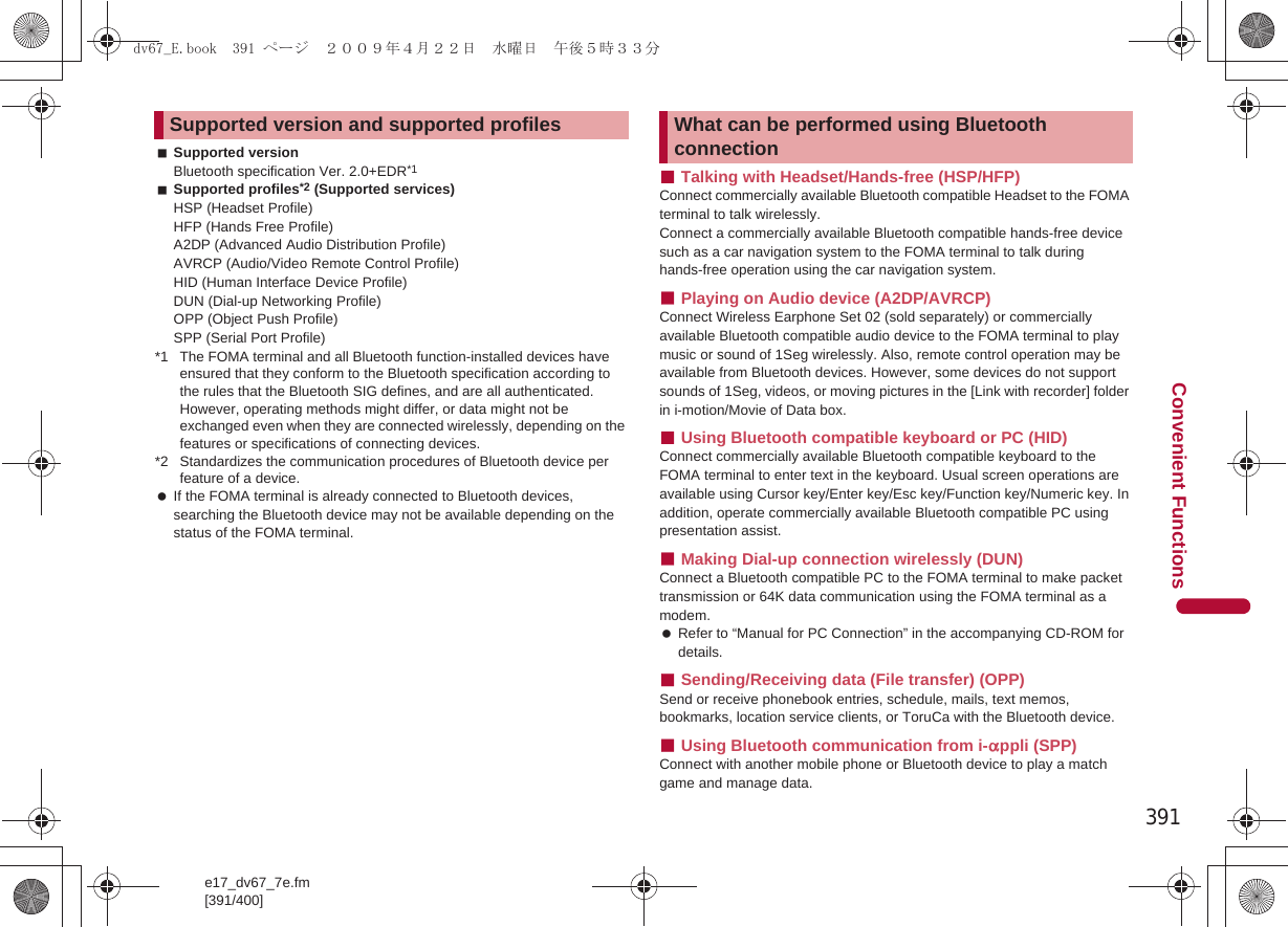 391e17_dv67_7e.fm[391/400]Convenient FunctionsSupported versionBluetooth specification Ver. 2.0+EDR*1Supported profiles*2 (Supported services)HSP (Headset Profile)HFP (Hands Free Profile)A2DP (Advanced Audio Distribution Profile)AVRCP (Audio/Video Remote Control Profile)HID (Human Interface Device Profile)DUN (Dial-up Networking Profile)OPP (Object Push Profile)SPP (Serial Port Profile)*1 The FOMA terminal and all Bluetooth function-installed devices have ensured that they conform to the Bluetooth specification according to the rules that the Bluetooth SIG defines, and are all authenticated. However, operating methods might differ, or data might not be exchanged even when they are connected wirelessly, depending on the features or specifications of connecting devices.*2 Standardizes the communication procedures of Bluetooth device per feature of a device. If the FOMA terminal is already connected to Bluetooth devices, searching the Bluetooth device may not be available depending on the status of the FOMA terminal.■Talking with Headset/Hands-free (HSP/HFP)Connect commercially available Bluetooth compatible Headset to the FOMA terminal to talk wirelessly.Connect a commercially available Bluetooth compatible hands-free device such as a car navigation system to the FOMA terminal to talk during hands-free operation using the car navigation system.■Playing on Audio device (A2DP/AVRCP)Connect Wireless Earphone Set 02 (sold separately) or commercially available Bluetooth compatible audio device to the FOMA terminal to play music or sound of 1Seg wirelessly. Also, remote control operation may be available from Bluetooth devices. However, some devices do not support sounds of 1Seg, videos, or moving pictures in the [Link with recorder] folder in i-motion/Movie of Data box.■Using Bluetooth compatible keyboard or PC (HID)Connect commercially available Bluetooth compatible keyboard to the FOMA terminal to enter text in the keyboard. Usual screen operations are available using Cursor key/Enter key/Esc key/Function key/Numeric key. In addition, operate commercially available Bluetooth compatible PC using presentation assist.■Making Dial-up connection wirelessly (DUN)Connect a Bluetooth compatible PC to the FOMA terminal to make packet transmission or 64K data communication using the FOMA terminal as a modem. Refer to “Manual for PC Connection” in the accompanying CD-ROM for details.■Sending/Receiving data (File transfer) (OPP)Send or receive phonebook entries, schedule, mails, text memos, bookmarks, location service clients, or ToruCa with the Bluetooth device.■Using Bluetooth communication from i-appli (SPP)Connect with another mobile phone or Bluetooth device to play a match game and manage data.Supported version and supported profiles What can be performed using Bluetooth connectiondv67_E.book  391 ページ  ２００９年４月２２日　水曜日　午後５時３３分