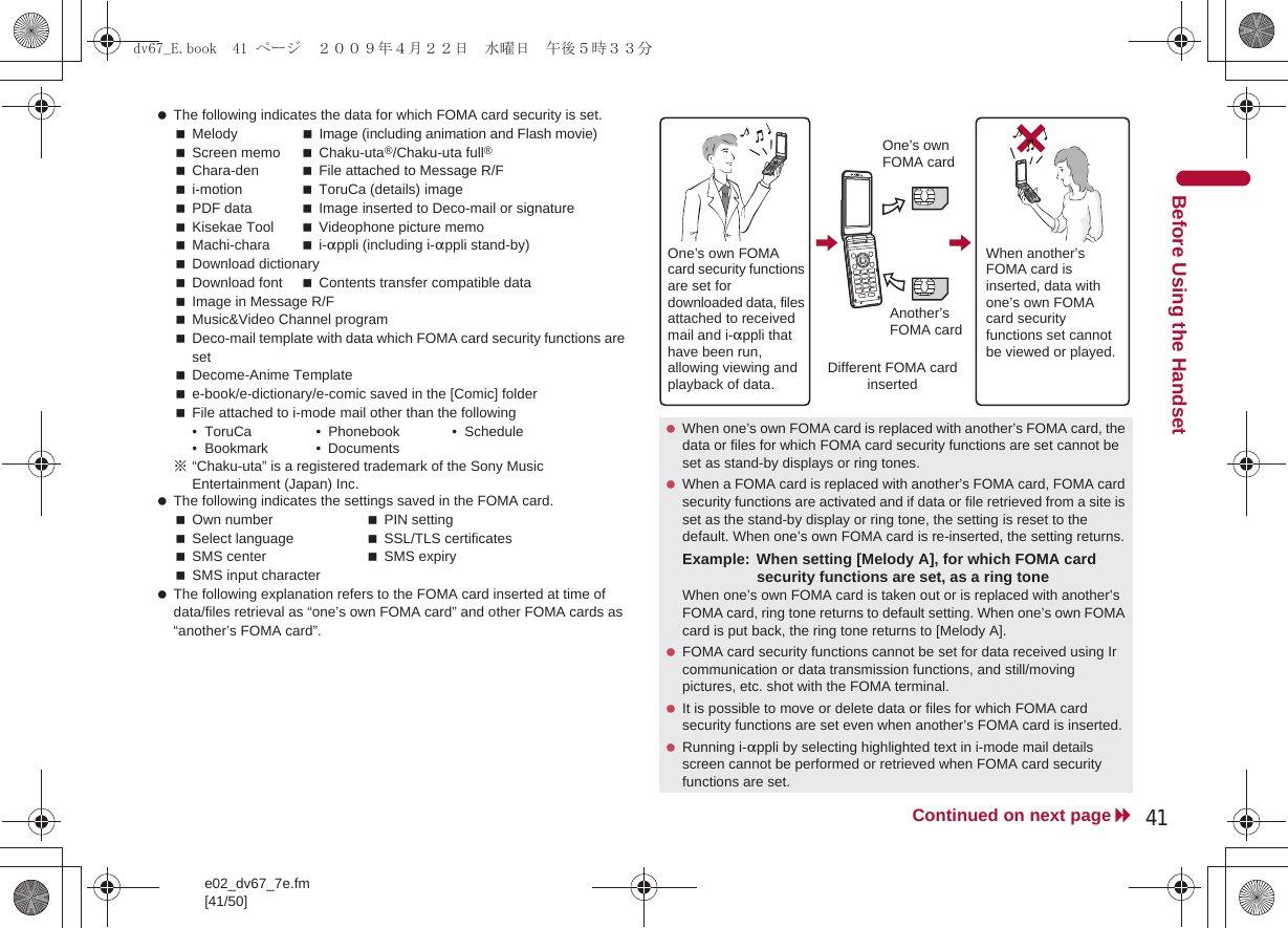 e02_dv67_7e.fm[41/50]41Continued on next pageBefore Using the Handset The following indicates the data for which FOMA card security is set.Melody Image (including animation and Flash movie)Screen memo Chaku-uta®/Chaku-uta full®Chara-den File attached to Message R/Fi-motion ToruCa (details) imagePDF data Image inserted to Deco-mail or signatureKisekae Tool Videophone picture memoMachi-chara i-appli (including i-appli stand-by)Download dictionaryDownload font Contents transfer compatible dataImage in Message R/FMusic&amp;Video Channel programDeco-mail template with data which FOMA card security functions are setDecome-Anime Templatee-book/e-dictionary/e-comic saved in the [Comic] folderFile attached to i-mode mail other than the following• ToruCa • Phonebook • Schedule• Bookmark • Documents※“Chaku-uta” is a registered trademark of the Sony Music Entertainment (Japan) Inc. The following indicates the settings saved in the FOMA card.Own number PIN settingSelect language SSL/TLS certificatesSMS center SMS expirySMS input character The following explanation refers to the FOMA card inserted at time of data/files retrieval as “one’s own FOMA card” and other FOMA cards as “another’s FOMA card”. When one’s own FOMA card is replaced with another’s FOMA card, the data or files for which FOMA card security functions are set cannot be set as stand-by displays or ring tones. When a FOMA card is replaced with another’s FOMA card, FOMA card security functions are activated and if data or file retrieved from a site is set as the stand-by display or ring tone, the setting is reset to the default. When one’s own FOMA card is re-inserted, the setting returns.Example: When setting [Melody A], for which FOMA card security functions are set, as a ring toneWhen one’s own FOMA card is taken out or is replaced with another’s FOMA card, ring tone returns to default setting. When one’s own FOMA card is put back, the ring tone returns to [Melody A]. FOMA card security functions cannot be set for data received using Ir communication or data transmission functions, and still/moving pictures, etc. shot with the FOMA terminal. It is possible to move or delete data or files for which FOMA card security functions are set even when another’s FOMA card is inserted. Running i-appli by selecting highlighted text in i-mode mail details screen cannot be performed or retrieved when FOMA card security functions are set.One’s own FOMA card security functions are set for downloaded data, files attached to received mail and i-appli that have been run, allowing viewing and playback of data.When another’s FOMA card is inserted, data with one’s own FOMA card security functions set cannot be viewed or played.One’s own FOMA cardAnother’s FOMA cardDifferent FOMA card inserteddv67_E.book  41 ページ  ２００９年４月２２日　水曜日　午後５時３３分