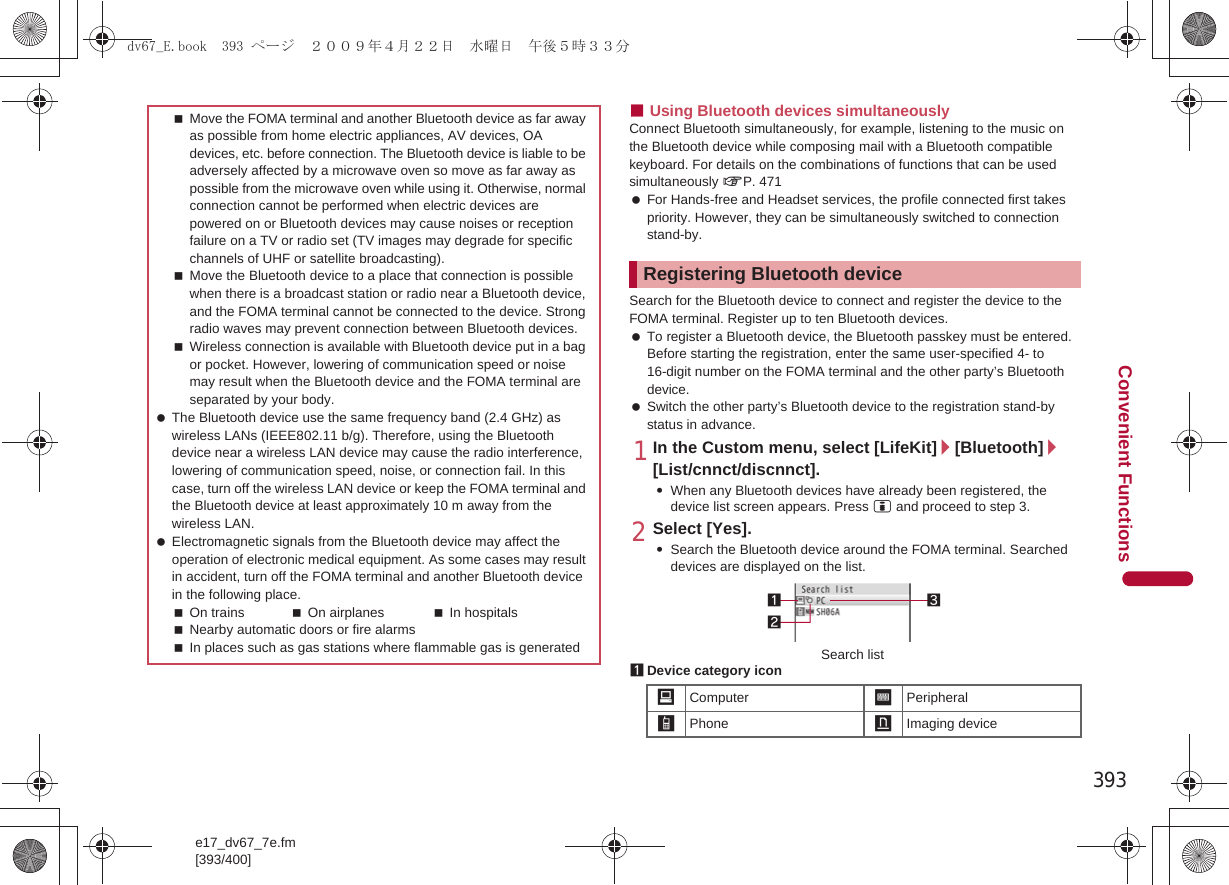393e17_dv67_7e.fm[393/400]Convenient Functions■Using Bluetooth devices simultaneouslyConnect Bluetooth simultaneously, for example, listening to the music on the Bluetooth device while composing mail with a Bluetooth compatible keyboard. For details on the combinations of functions that can be used simultaneously nP. 471 For Hands-free and Headset services, the profile connected first takes priority. However, they can be simultaneously switched to connection stand-by.Search for the Bluetooth device to connect and register the device to the FOMA terminal. Register up to ten Bluetooth devices. To register a Bluetooth device, the Bluetooth passkey must be entered. Before starting the registration, enter the same user-specified 4- to 16-digit number on the FOMA terminal and the other party’s Bluetooth device. Switch the other party’s Bluetooth device to the registration stand-by status in advance.1In the Custom menu, select [LifeKit]/[Bluetooth]/[List/cnnct/discnnct].:When any Bluetooth devices have already been registered, the device list screen appears. Press i and proceed to step 3.2Select [Yes].:Search the Bluetooth device around the FOMA terminal. Searched devices are displayed on the list.1Device category iconMove the FOMA terminal and another Bluetooth device as far away as possible from home electric appliances, AV devices, OA devices, etc. before connection. The Bluetooth device is liable to be adversely affected by a microwave oven so move as far away as possible from the microwave oven while using it. Otherwise, normal connection cannot be performed when electric devices are powered on or Bluetooth devices may cause noises or reception failure on a TV or radio set (TV images may degrade for specific channels of UHF or satellite broadcasting).Move the Bluetooth device to a place that connection is possible when there is a broadcast station or radio near a Bluetooth device, and the FOMA terminal cannot be connected to the device. Strong radio waves may prevent connection between Bluetooth devices.Wireless connection is available with Bluetooth device put in a bag or pocket. However, lowering of communication speed or noise may result when the Bluetooth device and the FOMA terminal are separated by your body. The Bluetooth device use the same frequency band (2.4 GHz) as wireless LANs (IEEE802.11 b/g). Therefore, using the Bluetooth device near a wireless LAN device may cause the radio interference, lowering of communication speed, noise, or connection fail. In this case, turn off the wireless LAN device or keep the FOMA terminal and the Bluetooth device at least approximately 10 m away from the wireless LAN. Electromagnetic signals from the Bluetooth device may affect the operation of electronic medical equipment. As some cases may result in accident, turn off the FOMA terminal and another Bluetooth device in the following place.On trains On airplanes In hospitalsNearby automatic doors or fire alarmsIn places such as gas stations where flammable gas is generatedRegistering Bluetooth device/Computer :Peripheral*Phone +Imaging device312Search listdv67_E.book  393 ページ  ２００９年４月２２日　水曜日　午後５時３３分