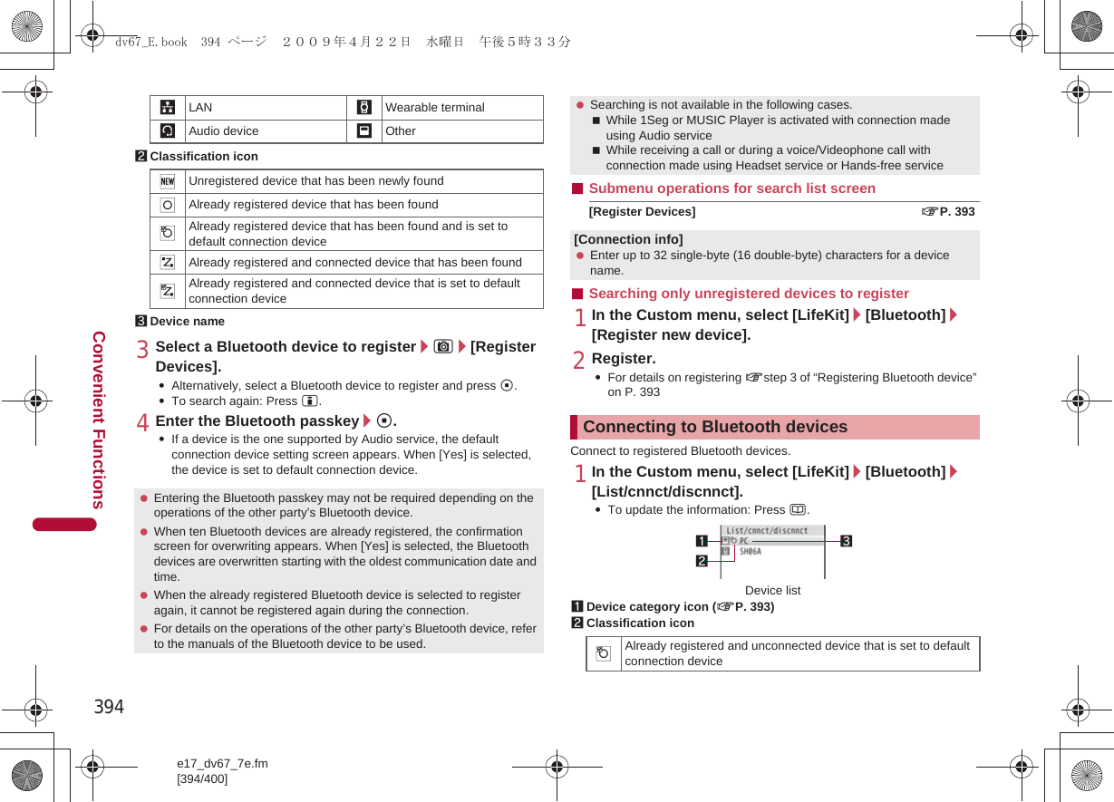394e17_dv67_7e.fm[394/400]Convenient Functions2Classification icon3Device name3Select a Bluetooth device to register/C/[Register Devices].:Alternatively, select a Bluetooth device to register and press t.:To search again: Press i.4Enter the Bluetooth passkey/t.:If a device is the one supported by Audio service, the default connection device setting screen appears. When [Yes] is selected, the device is set to default connection device.■Submenu operations for search list screen[Register Devices] nP. 393■Searching only unregistered devices to register1In the Custom menu, select [LifeKit]/[Bluetooth]/[Register new device].2Register.:For details on registering nstep 3 of “Registering Bluetooth device” on P. 393Connect to registered Bluetooth devices.1In the Custom menu, select [LifeKit]/[Bluetooth]/[List/cnnct/discnnct].:To update the information: Press a.1Device category icon (nP. 393)2Classification icon,LAN -Wearable terminal;Audio device _Other(Unregistered device that has been newly found)Already registered device that has been found$Already registered device that has been found and is set to default connection device&amp;Already registered and connected device that has been found%Already registered and connected device that is set to default connection device Entering the Bluetooth passkey may not be required depending on the operations of the other party’s Bluetooth device. When ten Bluetooth devices are already registered, the confirmation screen for overwriting appears. When [Yes] is selected, the Bluetooth devices are overwritten starting with the oldest communication date and time. When the already registered Bluetooth device is selected to register again, it cannot be registered again during the connection. For details on the operations of the other party’s Bluetooth device, refer to the manuals of the Bluetooth device to be used. Searching is not available in the following cases.While 1Seg or MUSIC Player is activated with connection made using Audio serviceWhile receiving a call or during a voice/Videophone call with connection made using Headset service or Hands-free service[Connection info] Enter up to 32 single-byte (16 double-byte) characters for a device name.Connecting to Bluetooth devices$Already registered and unconnected device that is set to default connection device312Device listdv67_E.book  394 ページ  ２００９年４月２２日　水曜日　午後５時３３分