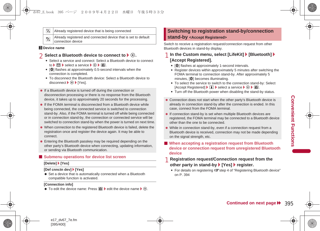 e17_dv67_7e.fm[395/400]395Continued on next pageConvenient Functions3Device name2Select a Bluetooth device to connect to/t.:Select a service and connect: Select a Bluetooth device to connect to/m/select a service/t/C.:[H] flashes at approximately 0.5-second intervals when the connection is completed.:To disconnect the Bluetooth device: Select a Bluetooth device to disconnect/t/[Yes].■Submenu operations for device list screen[Delete]/[Yes][Def cnnctn dev]/[Yes] Set a device that is automatically connected when a Bluetooth compatible function is activated.[Connection info] To edit the device name: Press C/edit the device name/t.Switch to receive a registration request/connection request from other Bluetooth devices in stand-by display.1In the Custom menu, select [LifeKit]/[Bluetooth]/[Accept Registered].:[H] flashes at approximately 1-second intervals. :Register devices within approximately 5 minutes after switching the FOMA terminal to connection stand-by. After approximately 5 minutes, [H] becomes illuminating.:To select the service to switch to the connection stand-by: Select [Accept Registered]/i/select a service/t/C.:Turn off the Bluetooth power when disabling the stand-by status.■When accepting a registration request from Bluetooth device or connection request from unregistered Bluetooth device1Registration request/Connection request from the other party in stand-by/[Yes]/register.:For details on registering nstep 4 of “Registering Bluetooth device” on P. 394&amp;Already registered device that is being connected%Already registered and connected device that is set to default connection device If a Bluetooth device is turned off during the connection or disconnection processing or there is no response from the Bluetooth device, it takes up to approximately 20 seconds for the processing. If the FOMA terminal is disconnected from a Bluetooth device while being connected, the connected service is switched to connection stand-by. Also, if the FOMA terminal is turned off while being connected or in connection stand-by, the connection or connected service will be switched to connection stand-by when the power is turned on next time. When connection to the registered Bluetooth device is failed, delete the registration once and register the device again. It may be able to connect. Entering the Bluetooth passkey may be required depending on the other party’s Bluetooth device when connecting, updating information, or sending via Bluetooth communication.Switching to registration stand-by/connection stand-by &lt;Accept Registered&gt; Connection does not start when the other party’s Bluetooth device is already in connection stand-by after the connection is ended. In this case, connect from the FOMA terminal. If connection stand-by is set when multiple Bluetooth devices are registered, the FOMA terminal may be connected to a Bluetooth device other than the one to be connected. While in connection stand-by, even if a connection request from a Bluetooth device is received, connection may not be made depending on the signal strength, etc.dv67_E.book  395 ページ  ２００９年４月２２日　水曜日　午後５時３３分