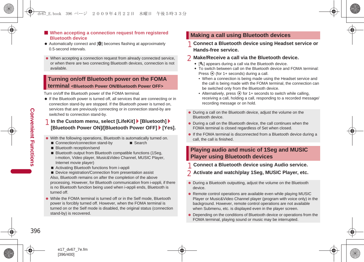 396e17_dv67_7e.fm[396/400]Convenient Functions■When accepting a connection request from registered Bluetooth device Automatically connect and [L] becomes flashing at approximately 0.5-second intervals.Turn on/off the Bluetooth power of the FOMA terminal. If the Bluetooth power is turned off, all services that are connecting or in connection stand-by are stopped. If the Bluetooth power is turned on, services that are previously connecting or in connection stand-by are switched to connection stand-by.1In the Custom menu, select [LifeKit]/[Bluetooth]/[Bluetooth Power ON]/[Bluetooth Power OFF]/[Yes].1Connect a Bluetooth device using Headset service or Hands-free service.2Make/Receive a call via the Bluetooth device.:[M] appears during a call via the Bluetooth device.:To switch between call on the Bluetooth device and FOMA terminal: Press t (for 1+ seconds) during a call.• When a connection is being made using the Headset service and the call is being made with the FOMA terminal, the connection can be switched only from the Bluetooth device.• Alternatively, press t for 1+ seconds to switch while calling, receiving a call, holding a call, responding to a recorded message/recording message or on hold.1Connect a Bluetooth device using Audio service.2Activate and watch/play 1Seg, MUSIC Player, etc. When accepting a connection request from already connected service, or when there are two connecting Bluetooth devices, connection is not available.Turning on/off Bluetooth power on the FOMA terminal &lt;Bluetooth Power ON/Bluetooth Power OFF&gt; With the following operations, Bluetooth is automatically turned on.Connection/connection stand-by SearchBluetooth reception/sendBluetooth output from Bluetooth compatible functions (1Seg, i-motion, Video player, Music&amp;Video Channel, MUSIC Player, Internet movie player)Activating Bluetooth functions from i-appliDevice registration/Connection from presentation assistAlso, Bluetooth remains on after the completion of the above processing. However, for Bluetooth communication from i-appli, if there is no Bluetooth function being used when i-appli ends, Bluetooth is turned off. While the FOMA terminal is turned off or in the Self mode, Bluetooth power is forcibly turned off. However, when the FOMA terminal is turned on or the Self mode is disabled, the original status (connection stand-by) is recovered.Making a call using Bluetooth devices During a call on the Bluetooth device, adjust the volume on the Bluetooth device. During a call on the Bluetooth device, the call continues when the FOMA terminal is closed regardless of Set when closed. If the FOMA terminal is disconnected from a Bluetooth device during a call, the call is finished.Playing audio and music of 1Seg and MUSIC Player using Bluetooth devices During a Bluetooth outputting, adjust the volume on the Bluetooth device. Remote control operations are available even while playing MUSIC Player or Music&amp;Video Channel player (program with voice only) in the background. However, remote control operations are not available when Submenu, etc. is displayed even in the player screen. Depending on the conditions of Bluetooth device or operations from the FOMA terminal, playing sound or music may be interrupted.dv67_E.book  396 ページ  ２００９年４月２２日　水曜日　午後５時３３分