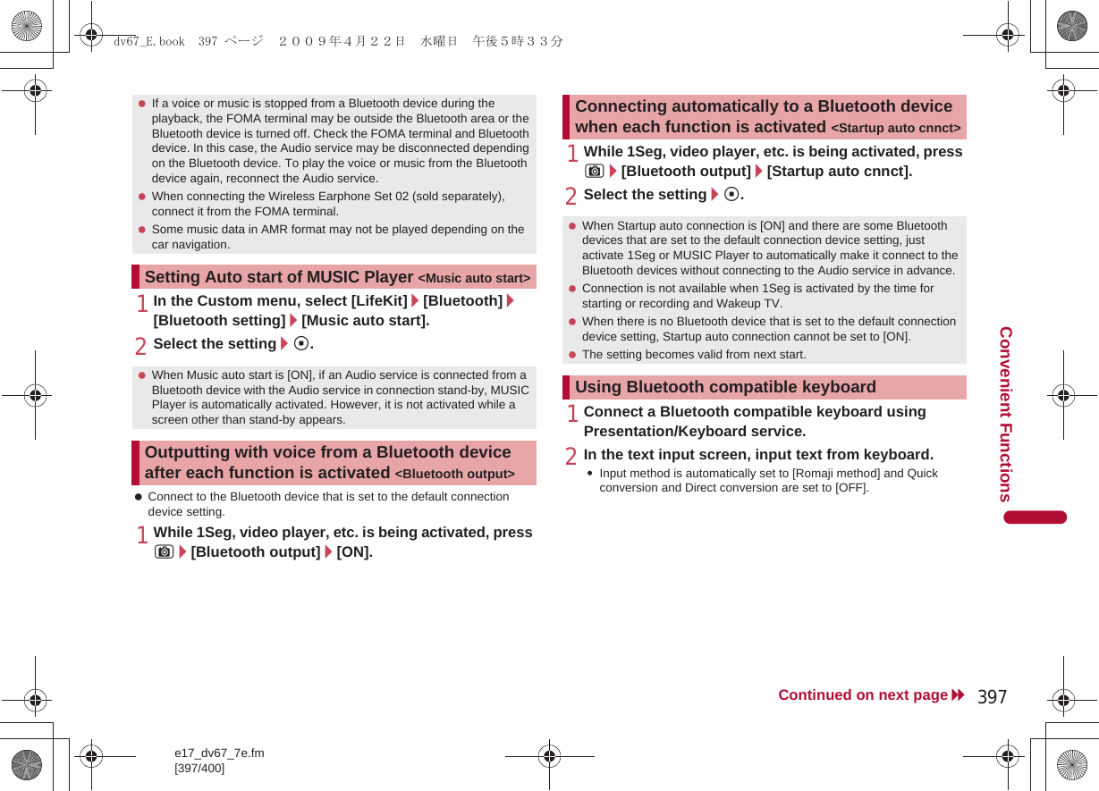 e17_dv67_7e.fm[397/400]397Continued on next pageConvenient Functions1In the Custom menu, select [LifeKit]/[Bluetooth]/[Bluetooth setting]/[Music auto start].2Select the setting/t. Connect to the Bluetooth device that is set to the default connection device setting.1While 1Seg, video player, etc. is being activated, press C/[Bluetooth output]/[ON].1While 1Seg, video player, etc. is being activated, press C/[Bluetooth output]/[Startup auto cnnct].2Select the setting/t.1Connect a Bluetooth compatible keyboard using Presentation/Keyboard service.2In the text input screen, input text from keyboard.:Input method is automatically set to [Romaji method] and Quick conversion and Direct conversion are set to [OFF]. If a voice or music is stopped from a Bluetooth device during the playback, the FOMA terminal may be outside the Bluetooth area or the Bluetooth device is turned off. Check the FOMA terminal and Bluetooth device. In this case, the Audio service may be disconnected depending on the Bluetooth device. To play the voice or music from the Bluetooth device again, reconnect the Audio service. When connecting the Wireless Earphone Set 02 (sold separately), connect it from the FOMA terminal. Some music data in AMR format may not be played depending on the car navigation.Setting Auto start of MUSIC Player &lt;Music auto start&gt; When Music auto start is [ON], if an Audio service is connected from a Bluetooth device with the Audio service in connection stand-by, MUSIC Player is automatically activated. However, it is not activated while a screen other than stand-by appears.Outputting with voice from a Bluetooth device after each function is activated &lt;Bluetooth output&gt;Connecting automatically to a Bluetooth device when each function is activated &lt;Startup auto cnnct&gt; When Startup auto connection is [ON] and there are some Bluetooth devices that are set to the default connection device setting, just activate 1Seg or MUSIC Player to automatically make it connect to the Bluetooth devices without connecting to the Audio service in advance. Connection is not available when 1Seg is activated by the time for starting or recording and Wakeup TV. When there is no Bluetooth device that is set to the default connection device setting, Startup auto connection cannot be set to [ON]. The setting becomes valid from next start.Using Bluetooth compatible keyboarddv67_E.book  397 ページ  ２００９年４月２２日　水曜日　午後５時３３分