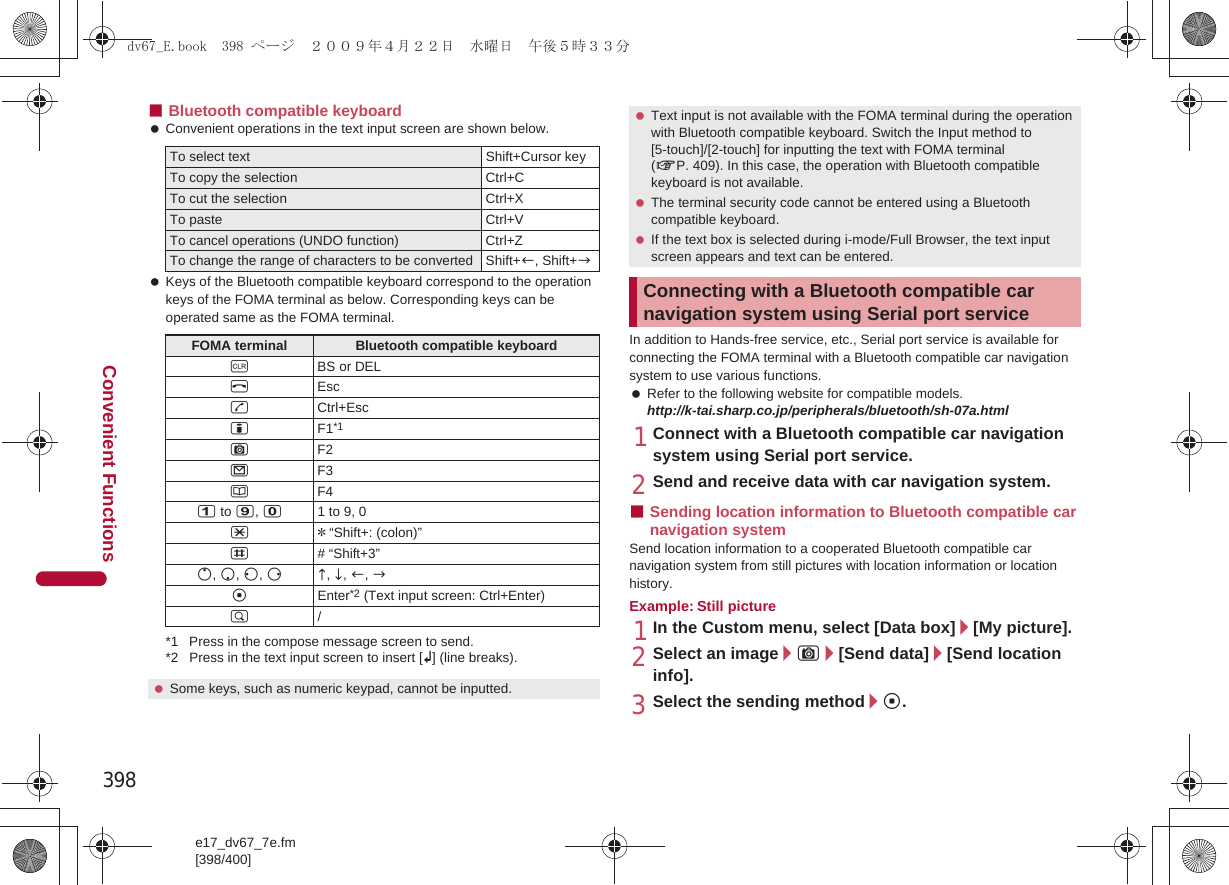 398e17_dv67_7e.fm[398/400]Convenient Functions■Bluetooth compatible keyboard Convenient operations in the text input screen are shown below. Keys of the Bluetooth compatible keyboard correspond to the operation keys of the FOMA terminal as below. Corresponding keys can be operated same as the FOMA terminal.*1 Press in the compose message screen to send.*2 Press in the text input screen to insert [K] (line breaks).In addition to Hands-free service, etc., Serial port service is available for connecting the FOMA terminal with a Bluetooth compatible car navigation system to use various functions. Refer to the following website for compatible models. http://k-tai.sharp.co.jp/peripherals/bluetooth/sh-07a.html1Connect with a Bluetooth compatible car navigation system using Serial port service.2Send and receive data with car navigation system.■Sending location information to Bluetooth compatible car navigation system Send location information to a cooperated Bluetooth compatible car navigation system from still pictures with location information or location history.Example: Still picture1In the Custom menu, select [Data box]/[My picture].2Select an image/C/[Send data]/[Send location info].3Select the sending method/t.To select text Shift+Cursor keyTo copy the selection Ctrl+CTo cut the selection Ctrl+XTo paste Ctrl+VTo cancel operations (UNDO function) Ctrl+ZTo change the range of characters to be converted Shift+c, Shift+bFOMA terminal Bluetooth compatible keyboardcBS or DELHEscsCtrl+EsciF1*1CF2mF3aF41 to 9, 01 to 9, 0** “Shift+: (colon)”## “Shift+3”o, p, q, rd, e, c, btEnter*2 (Text input screen: Ctrl+Enter)$/ Some keys, such as numeric keypad, cannot be inputted. Text input is not available with the FOMA terminal during the operation with Bluetooth compatible keyboard. Switch the Input method to [5-touch]/[2-touch] for inputting the text with FOMA terminal (nP. 409). In this case, the operation with Bluetooth compatible keyboard is not available. The terminal security code cannot be entered using a Bluetooth compatible keyboard. If the text box is selected during i-mode/Full Browser, the text input screen appears and text can be entered.Connecting with a Bluetooth compatible car navigation system using Serial port servicedv67_E.book  398 ページ  ２００９年４月２２日　水曜日　午後５時３３分