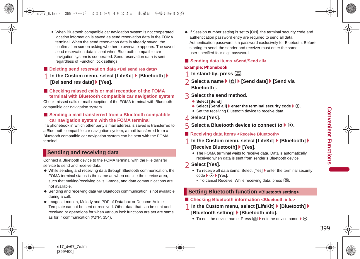 399e17_dv67_7e.fm[399/400]Convenient Functions:When Bluetooth compatible car navigation system is not cooperated, location information is saved as send reservation data in the FOMA terminal. When the send reservation data is already saved, the confirmation screen asking whether to overwrite appears. The saved send reservation data is sent when Bluetooth compatible car navigation system is cooperated. Send reservation data is sent regardless of Function lock settings.■Deleting send reservation data &lt;Del send res data&gt;1In the Custom menu, select [LifeKit]/[Bluetooth]/[Del send res data]/[Yes].■Checking missed calls or mail reception of the FOMA terminal with Bluetooth compatible car navigation system Check missed calls or mail reception of the FOMA terminal with Bluetooth compatible car navigation system. ■Sending a mail transferred from a Bluetooth compatible car navigation system with the FOMA terminal If a phonebook in which other party’s mail address is saved is transferred to a Bluetooth compatible car navigation system, a mail transferred from a Bluetooth compatible car navigation system can be sent with the FOMA terminal.Connect a Bluetooth device to the FOMA terminal with the File transfer service to send and receive data. While sending and receiving data through Bluetooth communication, the FOMA terminal status is the same as when outside the service area, such that making/receiving calls, i-mode, and data communications are not available. Sending and receiving data via Bluetooth communication is not available during a call. Images, i-motion, Melody and PDF of Data box or Decome-Anime Template cannot be sent or received. Other data that can be sent and received or operations for when various lock functions are set are same as for Ir communication (nP. 354). If Session number setting is set to [ON], the terminal security code and authentication password entry are required to send all data. Authentication password is a password exclusively for Bluetooth. Before starting to send, the sender and receiver must enter the same user-specified four-digit password.■Sending data items &lt;Send/Send all&gt;Example: Phonebook1In stand-by, press a.2Select a name/C/[Send data]/[Send via Bluetooth].3Select the send method.;Select [Send].;Select [Send all]/enter the terminal security code/t.:Set the receiving Bluetooth device to receive data.4Select [Yes].5Select a Bluetooth device to connect to/t.■Receiving data items &lt;Receive Bluetooth&gt;1In the Custom menu, select [LifeKit]/[Bluetooth]/[Receive Bluetooth]/[Yes].:The FOMA terminal waits to receive data. Data is automatically received when data is sent from sender’s Bluetooth device.2Select [Yes].:To receive all data items: Select [Yes]/enter the terminal security code/t/[Yes].• To cancel Receive: While receiving data, press C.■Checking Bluetooth information &lt;Bluetooth info&gt;1In the Custom menu, select [LifeKit]/[Bluetooth]/[Bluetooth setting]/[Bluetooth info].:To edit the device name: Press C/edit the device name/t.Sending and receiving dataSetting Bluetooth function &lt;Bluetooth setting&gt;dv67_E.book  399 ページ  ２００９年４月２２日　水曜日　午後５時３３分