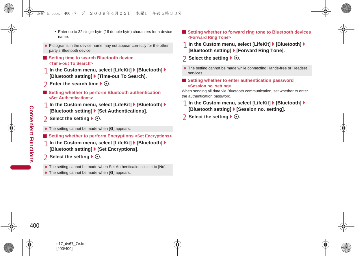 400e17_dv67_7e.fm[400/400]Convenient Functions• Enter up to 32 single-byte (16 double-byte) characters for a device name.■Setting time to search Bluetooth device &lt;Time-out To Search&gt;1In the Custom menu, select [LifeKit]/[Bluetooth]/[Bluetooth setting]/[Time-out To Search].2Enter the search time/t.■Setting whether to perform Bluetooth authentication &lt;Set Authentications&gt;1In the Custom menu, select [LifeKit]/[Bluetooth]/[Bluetooth setting]/[Set Authentications].2Select the setting/t.■Setting whether to perform Encryptions &lt;Set Encryptions&gt;1In the Custom menu, select [LifeKit]/[Bluetooth]/[Bluetooth setting]/[Set Encryptions].2Select the setting/t.■Setting whether to forward ring tone to Bluetooth devices &lt;Forward Ring Tone&gt;1In the Custom menu, select [LifeKit]/[Bluetooth]/[Bluetooth setting]/[Forward Ring Tone].2Select the setting/t.■Setting whether to enter authentication password &lt;Session no. setting&gt;When sending all data via Bluetooth communication, set whether to enter the authentication password.1In the Custom menu, select [LifeKit]/[Bluetooth]/[Bluetooth setting]/[Session no. setting].2Select the setting/t. Pictograms in the device name may not appear correctly for the other party’s Bluetooth device. The setting cannot be made when [H] appears. The setting cannot be made when Set Authentications is set to [No]. The setting cannot be made when [H] appears. The setting cannot be made while connecting Hands-free or Headset services.dv67_E.book  400 ページ  ２００９年４月２２日　水曜日　午後５時３３分