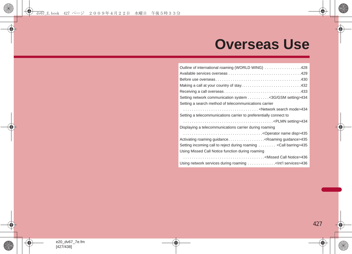 e20_dv67_7e.fm[427/438]427Overseas UseOutline of international roaming (WORLD WING)  . . . . . . . . . . . . . . . . .428Available services overseas . . . . . . . . . . . . . . . . . . . . . . . . . . . . . . . . . .429Before use overseas. . . . . . . . . . . . . . . . . . . . . . . . . . . . . . . . . . . . . . . .430Making a call at your country of stay. . . . . . . . . . . . . . . . . . . . . . . . . . . .432Receiving a call overseas . . . . . . . . . . . . . . . . . . . . . . . . . . . . . . . . . . . .433Setting network communication system . . . . . . . . . .&lt;3G/GSM setting&gt;434Setting a search method of telecommunications carrier. . . . . . . . . . . . . . . . . . . . . . . . . . . . . . . . . . . &lt;Network search mode&gt;434Setting a telecommunications carrier to preferentially connect to. . . . . . . . . . . . . . . . . . . . . . . . . . . . . . . . . . . . . . . . . . &lt;PLMN setting&gt;434Displaying a telecommunications carrier during roaming. . . . . . . . . . . . . . . . . . . . . . . . . . . . . . . . . . . . .&lt;Operator name disp&gt;435Activating roaming guidance. . . . . . . . . . . . . . . . .&lt;Roaming guidance&gt;435Setting incoming call to reject during roaming  . . . . . . . .  &lt;Call barring&gt;435Using Missed Call Notice function during roaming. . . . . . . . . . . . . . . . . . . . . . . . . . . . . . . . . . . . . .&lt;Missed Call Notice&gt;436Using network services during roaming  . . . . . . . . . . . . .&lt;Int’l services&gt;436dv67_E.book  427 ページ  ２００９年４月２２日　水曜日　午後５時３３分