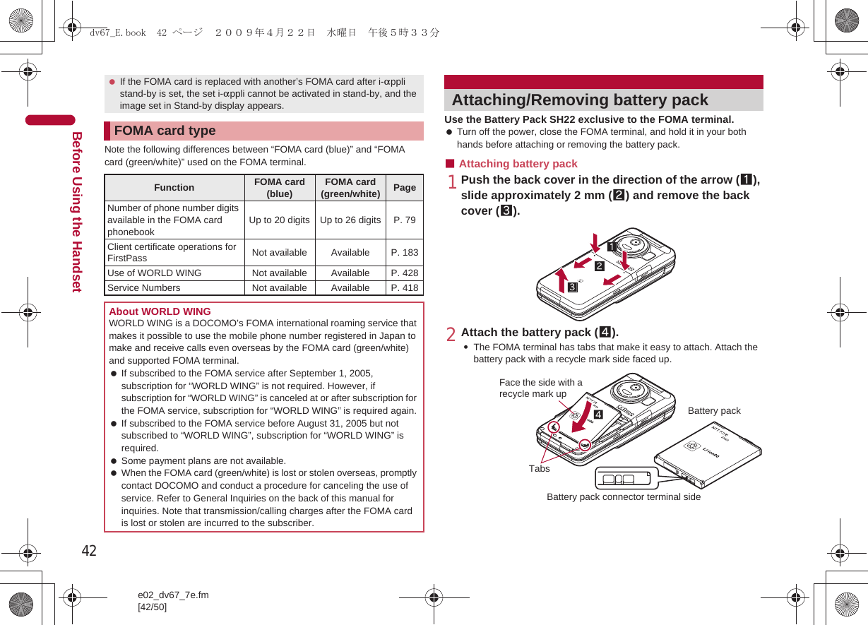 42e02_dv67_7e.fm[42/50]Before Using the HandsetNote the following differences between “FOMA card (blue)” and “FOMA card (green/white)” used on the FOMA terminal.Use the Battery Pack SH22 exclusive to the FOMA terminal. Turn off the power, close the FOMA terminal, and hold it in your both hands before attaching or removing the battery pack.■Attaching battery pack1Push the back cover in the direction of the arrow (1), slide approximately 2 mm (2) and remove the back cover (3).2Attach the battery pack (4).:The FOMA terminal has tabs that make it easy to attach. Attach the battery pack with a recycle mark side faced up. If the FOMA card is replaced with another’s FOMA card after i-appli stand-by is set, the set i-appli cannot be activated in stand-by, and the image set in Stand-by display appears.FOMA card typeFunction FOMA card (blue) FOMA card (green/white) PageNumber of phone number digits available in the FOMA card phonebookUp to 20 digits Up to 26 digits P. 79Client certificate operations for FirstPass Not available Available P. 183Use of WORLD WING Not available Available P. 428Service Numbers Not available Available P. 418About WORLD WINGWORLD WING is a DOCOMO’s FOMA international roaming service that makes it possible to use the mobile phone number registered in Japan to make and receive calls even overseas by the FOMA card (green/white) and supported FOMA terminal. If subscribed to the FOMA service after September 1, 2005, subscription for “WORLD WING” is not required. However, if subscription for “WORLD WING” is canceled at or after subscription for the FOMA service, subscription for “WORLD WING” is required again. If subscribed to the FOMA service before August 31, 2005 but not subscribed to “WORLD WING”, subscription for “WORLD WING” is required. Some payment plans are not available. When the FOMA card (green/white) is lost or stolen overseas, promptly contact DOCOMO and conduct a procedure for canceling the use of service. Refer to General Inquiries on the back of this manual for inquiries. Note that transmission/calling charges after the FOMA card is lost or stolen are incurred to the subscriber.Attaching/Removing battery packFace the side with a recycle mark up4TabsBattery packBattery pack connector terminal sidedv67_E.book  42 ページ  ２００９年４月２２日　水曜日　午後５時３３分
