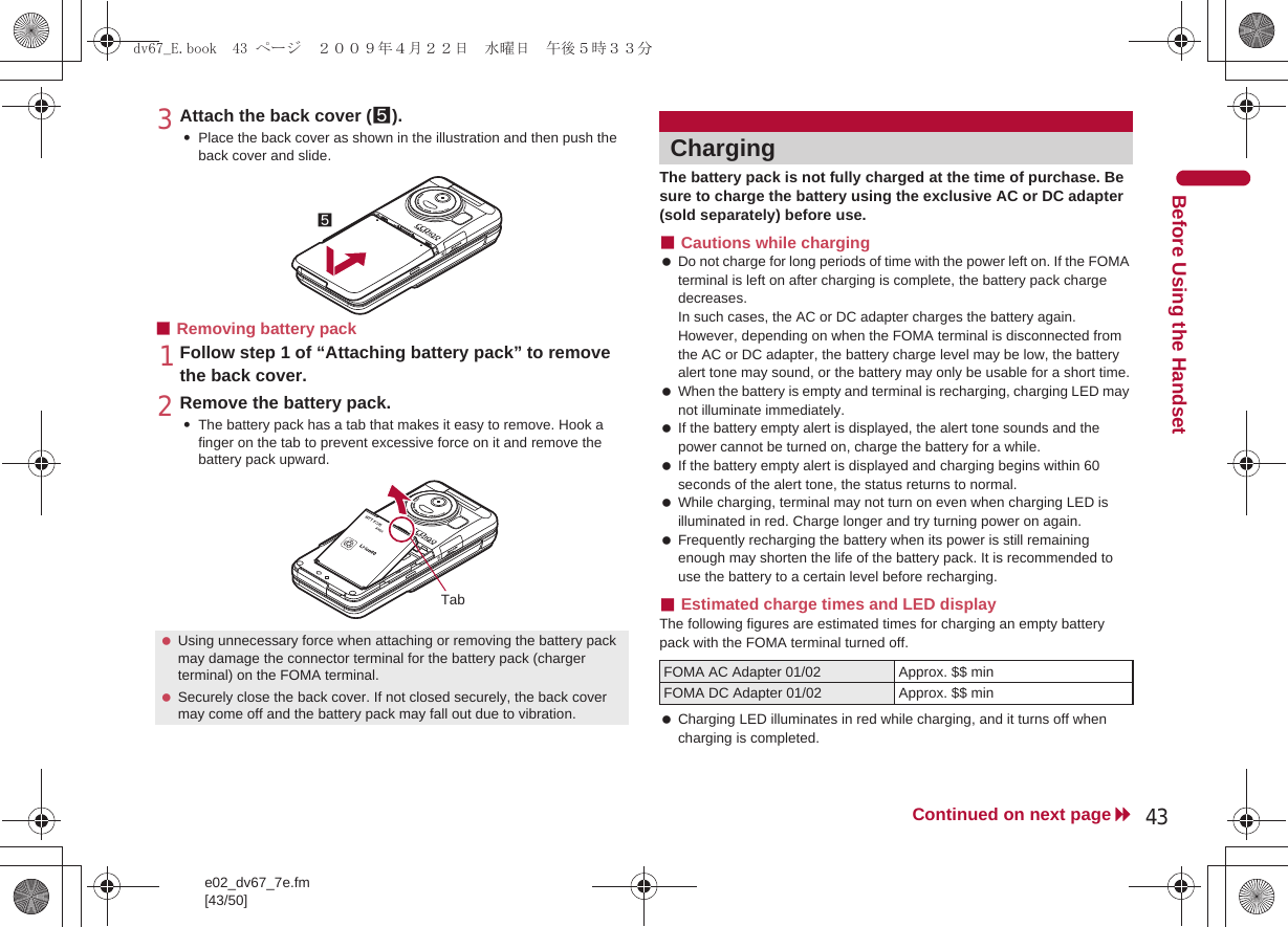 e02_dv67_7e.fm[43/50]43Continued on next pageBefore Using the Handset3Attach the back cover (5).:Place the back cover as shown in the illustration and then push the back cover and slide.■Removing battery pack1Follow step 1 of “Attaching battery pack” to remove the back cover.2Remove the battery pack.:The battery pack has a tab that makes it easy to remove. Hook a finger on the tab to prevent excessive force on it and remove the battery pack upward.The battery pack is not fully charged at the time of purchase. Be sure to charge the battery using the exclusive AC or DC adapter (sold separately) before use.■Cautions while charging Do not charge for long periods of time with the power left on. If the FOMA terminal is left on after charging is complete, the battery pack charge decreases.In such cases, the AC or DC adapter charges the battery again. However, depending on when the FOMA terminal is disconnected from the AC or DC adapter, the battery charge level may be low, the battery alert tone may sound, or the battery may only be usable for a short time. When the battery is empty and terminal is recharging, charging LED may not illuminate immediately. If the battery empty alert is displayed, the alert tone sounds and the power cannot be turned on, charge the battery for a while. If the battery empty alert is displayed and charging begins within 60 seconds of the alert tone, the status returns to normal. While charging, terminal may not turn on even when charging LED is illuminated in red. Charge longer and try turning power on again. Frequently recharging the battery when its power is still remaining enough may shorten the life of the battery pack. It is recommended to use the battery to a certain level before recharging.■Estimated charge times and LED displayThe following figures are estimated times for charging an empty battery pack with the FOMA terminal turned off. Charging LED illuminates in red while charging, and it turns off when charging is completed. Using unnecessary force when attaching or removing the battery pack may damage the connector terminal for the battery pack (charger terminal) on the FOMA terminal. Securely close the back cover. If not closed securely, the back cover may come off and the battery pack may fall out due to vibration.5TabChargingFOMA AC Adapter 01/02 Approx. $$ minFOMA DC Adapter 01/02 Approx. $$ mindv67_E.book  43 ページ  ２００９年４月２２日　水曜日　午後５時３３分