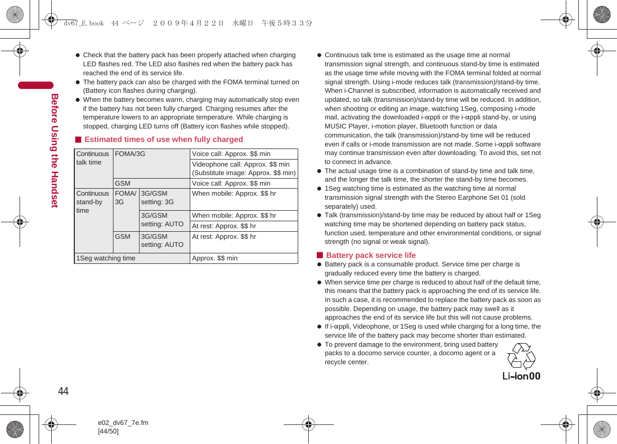 44e02_dv67_7e.fm[44/50]Before Using the Handset Check that the battery pack has been properly attached when charging LED flashes red. The LED also flashes red when the battery pack has reached the end of its service life. The battery pack can also be charged with the FOMA terminal turned on (Battery icon flashes during charging). When the battery becomes warm, charging may automatically stop even if the battery has not been fully charged. Charging resumes after the temperature lowers to an appropriate temperature. While charging is stopped, charging LED turns off (Battery icon flashes while stopped).■Estimated times of use when fully charged Continuous talk time is estimated as the usage time at normal transmission signal strength, and continuous stand-by time is estimated as the usage time while moving with the FOMA terminal folded at normal signal strength. Using i-mode reduces talk (transmission)/stand-by time. When i-Channel is subscribed, information is automatically received and updated, so talk (transmission)/stand-by time will be reduced. In addition, when shooting or editing an image, watching 1Seg, composing i-mode mail, activating the downloaded i-appli or the i-appli stand-by, or using MUSIC Player, i-motion player, Bluetooth function or data communication, the talk (transmission)/stand-by time will be reduced even if calls or i-mode transmission are not made. Some i-appli software may continue transmission even after downloading. To avoid this, set not to connect in advance. The actual usage time is a combination of stand-by time and talk time, and the longer the talk time, the shorter the stand-by time becomes. 1Seg watching time is estimated as the watching time at normal transmission signal strength with the Stereo Earphone Set 01 (sold separately) used. Talk (transmission)/stand-by time may be reduced by about half or 1Seg watching time may be shortened depending on battery pack status, function used, temperature and other environmental conditions, or signal strength (no signal or weak signal).■Battery pack service life Battery pack is a consumable product. Service time per charge is gradually reduced every time the battery is charged. When service time per charge is reduced to about half of the default time, this means that the battery pack is approaching the end of its service life. In such a case, it is recommended to replace the battery pack as soon as possible. Depending on usage, the battery pack may swell as it approaches the end of its service life but this will not cause problems. If i-appli, Videophone, or 1Seg is used while charging for a long time, the service life of the battery pack may become shorter than estimated. To prevent damage to the environment, bring used battery packs to a docomo service counter, a docomo agent or a recycle center.Continuous talk timeFOMA/3G Voice call: Approx. $$ minVideophone call: Approx. $$ min (Substitute image: Approx. $$ min)GSM Voice call: Approx. $$ minContinuous stand-by timeFOMA/3G3G/GSM setting: 3GWhen mobile: Approx. $$ hr3G/GSM setting: AUTOWhen mobile: Approx. $$ hrAt rest: Approx. $$ hrGSM 3G/GSM setting: AUTOAt rest: Approx. $$ hr1Seg watching time Approx. $$ mindv67_E.book  44 ページ  ２００９年４月２２日　水曜日　午後５時３３分