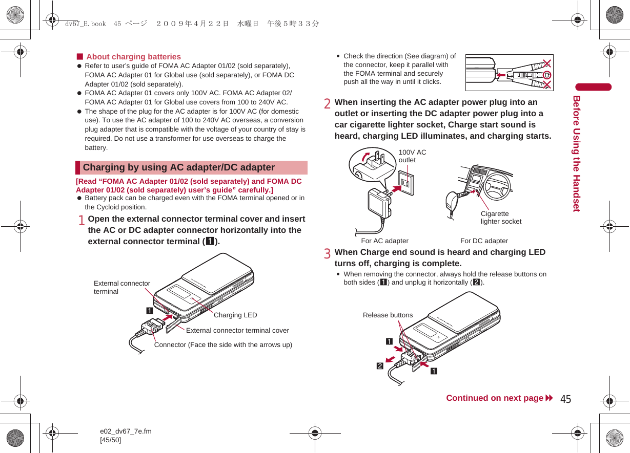 e02_dv67_7e.fm[45/50]45Continued on next pageBefore Using the Handset■About charging batteries Refer to user’s guide of FOMA AC Adapter 01/02 (sold separately), FOMA AC Adapter 01 for Global use (sold separately), or FOMA DC Adapter 01/02 (sold separately). FOMA AC Adapter 01 covers only 100V AC. FOMA AC Adapter 02/FOMA AC Adapter 01 for Global use covers from 100 to 240V AC. The shape of the plug for the AC adapter is for 100V AC (for domestic use). To use the AC adapter of 100 to 240V AC overseas, a conversion plug adapter that is compatible with the voltage of your country of stay is required. Do not use a transformer for use overseas to charge the battery.[Read “FOMA AC Adapter 01/02 (sold separately) and FOMA DC Adapter 01/02 (sold separately) user’s guide” carefully.] Battery pack can be charged even with the FOMA terminal opened or in the Cycloid position.1Open the external connector terminal cover and insert the AC or DC adapter connector horizontally into the external connector terminal (1).:Check the direction (See diagram) of the connector, keep it parallel with the FOMA terminal and securely push all the way in until it clicks.2When inserting the AC adapter power plug into an outlet or inserting the DC adapter power plug into a car cigarette lighter socket, Charge start sound is heard, charging LED illuminates, and charging starts.3When Charge end sound is heard and charging LED turns off, charging is complete.:When removing the connector, always hold the release buttons on both sides (1) and unplug it horizontally (2).Charging by using AC adapter/DC adapterConnector (Face the side with the arrows up)1External connector terminal coverExternal connector terminalCharging LED100V AC outletFor AC adapter For DC adapterCigarette lighter socket121Release buttonsdv67_E.book  45 ページ  ２００９年４月２２日　水曜日　午後５時３３分