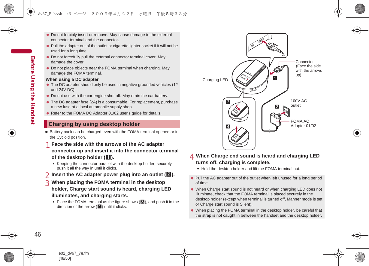 46e02_dv67_7e.fm[46/50]Before Using the Handset Battery pack can be charged even with the FOMA terminal opened or in the Cycloid position.1Face the side with the arrows of the AC adapter connector up and insert it into the connector terminal of the desktop holder (1).:Keeping the connector parallel with the desktop holder, securely push it all the way in until it clicks.2Insert the AC adapter power plug into an outlet (2).3When placing the FOMA terminal in the desktop holder, Charge start sound is heard, charging LED illuminates, and charging starts.:Place the FOMA terminal as the figure shows (3), and push it in the direction of the arrow (4) until it clicks.4When Charge end sound is heard and charging LED turns off, charging is complete.:Hold the desktop holder and lift the FOMA terminal out. Do not forcibly insert or remove. May cause damage to the external connector terminal and the connector. Pull the adapter out of the outlet or cigarette lighter socket if it will not be used for a long time. Do not forcefully pull the external connector terminal cover. May damage the cover. Do not place objects near the FOMA terminal when charging. May damage the FOMA terminal.When using a DC adapter The DC adapter should only be used in negative grounded vehicles (12 and 24V DC). Do not use with the car engine shut off. May drain the car battery. The DC adapter fuse (2A) is a consumable. For replacement, purchase a new fuse at a local automobile supply shop. Refer to the FOMA DC Adapter 01/02 user’s guide for details.Charging by using desktop holder Pull the AC adapter out of the outlet when left unused for a long period of time. When Charge start sound is not heard or when charging LED does not illuminate, check that the FOMA terminal is placed securely in the desktop holder (except when terminal is turned off, Manner mode is set or Charge start sound is Silent). When placing the FOMA terminal in the desktop holder, be careful that the strap is not caught in between the handset and the desktop holder.Connector(Face the side with the arrows up)FOMA AC Adapter 01/02100V AC outlet312Charging LED4dv67_E.book  46 ページ  ２００９年４月２２日　水曜日　午後５時３３分
