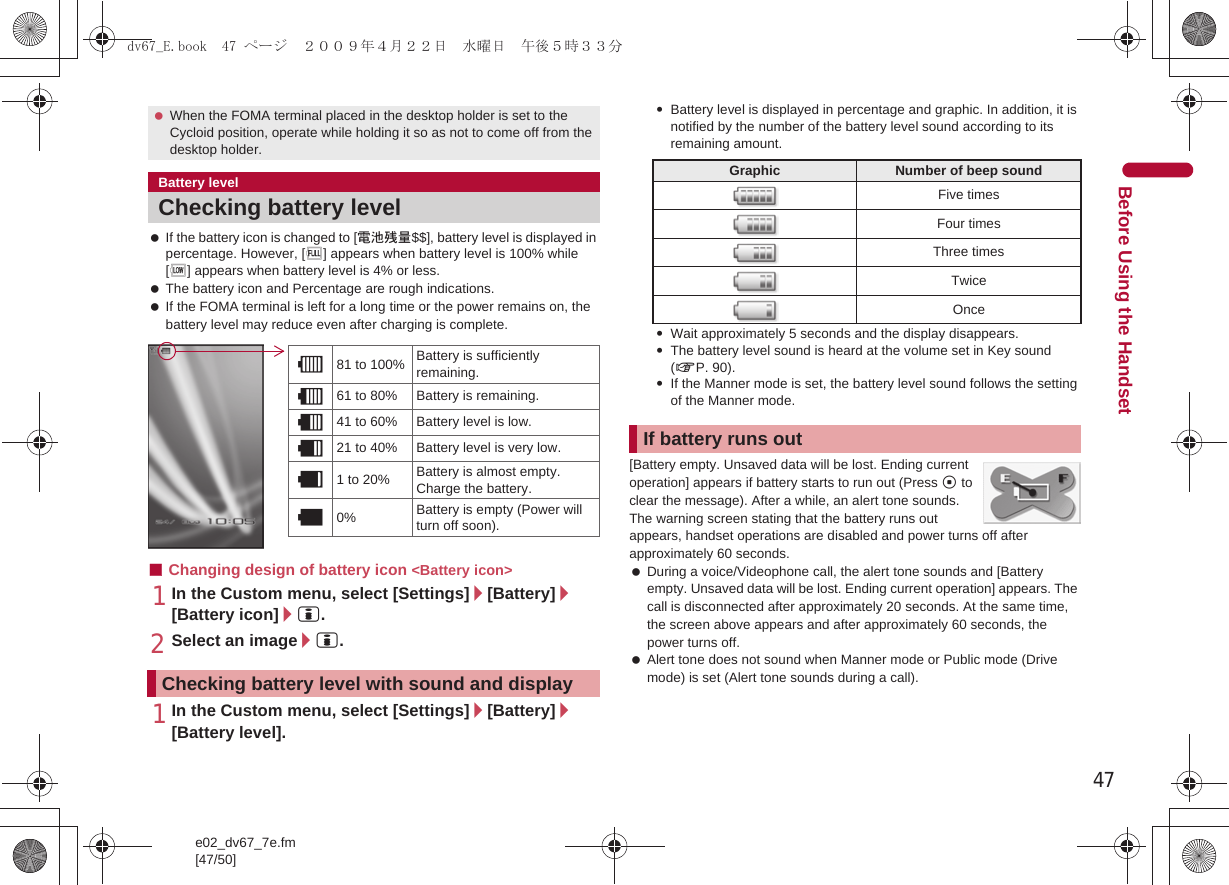 47e02_dv67_7e.fm[47/50]Before Using the Handset If the battery icon is changed to [電池残量$$], battery level is displayed in percentage. However, [&amp;] appears when battery level is 100% while [(] appears when battery level is 4% or less. The battery icon and Percentage are rough indications. If the FOMA terminal is left for a long time or the power remains on, the battery level may reduce even after charging is complete.■Changing design of battery icon &lt;Battery icon&gt;1In the Custom menu, select [Settings]/[Battery]/[Battery icon]/i.2Select an image/i.1In the Custom menu, select [Settings]/[Battery]/[Battery level].:Battery level is displayed in percentage and graphic. In addition, it is notified by the number of the battery level sound according to its remaining amount.:Wait approximately 5 seconds and the display disappears.:The battery level sound is heard at the volume set in Key sound (nP. 90).:If the Manner mode is set, the battery level sound follows the setting of the Manner mode.[Battery empty. Unsaved data will be lost. Ending current operation] appears if battery starts to run out (Press t to clear the message). After a while, an alert tone sounds. The warning screen stating that the battery runs out appears, handset operations are disabled and power turns off after approximately 60 seconds. During a voice/Videophone call, the alert tone sounds and [Battery empty. Unsaved data will be lost. Ending current operation] appears. The call is disconnected after approximately 20 seconds. At the same time, the screen above appears and after approximately 60 seconds, the power turns off. Alert tone does not sound when Manner mode or Public mode (Drive mode) is set (Alert tone sounds during a call). When the FOMA terminal placed in the desktop holder is set to the Cycloid position, operate while holding it so as not to come off from the desktop holder.Battery levelChecking battery levelChecking battery level with sound and display&quot;81 to 100% Battery is sufficiently remaining.061 to 80% Battery is remaining.!41 to 60% Battery level is low.#21 to 40% Battery level is very low.$1 to 20% Battery is almost empty. Charge the battery.%0% Battery is empty (Power will turn off soon).Graphic Number of beep soundFive timesFour timesThree timesTwiceOnceIf battery runs outdv67_E.book  47 ページ  ２００９年４月２２日　水曜日　午後５時３３分