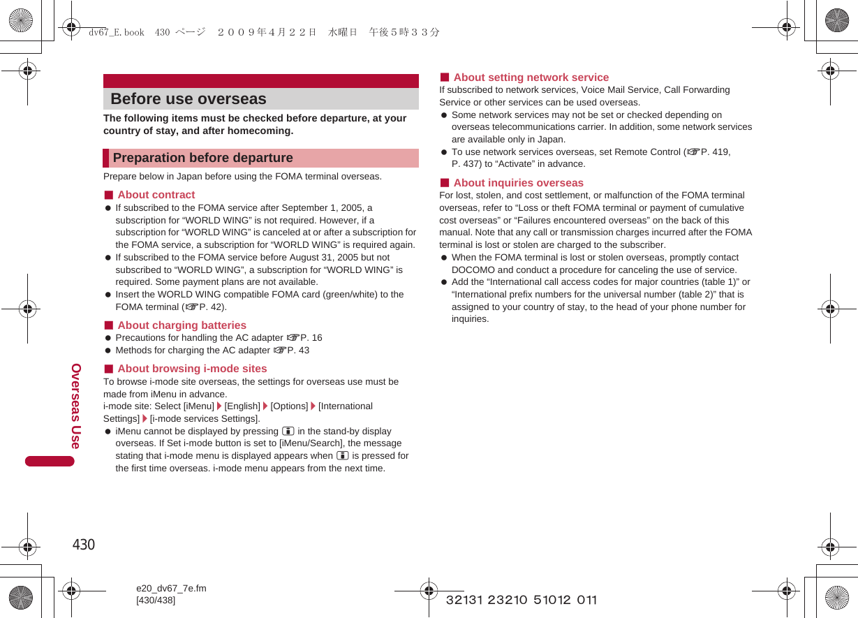 430e20_dv67_7e.fm[430/438]Overseas Use~~~~~ ~~~~~ ~~~~~ ~~~The following items must be checked before departure, at your country of stay, and after homecoming.Prepare below in Japan before using the FOMA terminal overseas.■About contract If subscribed to the FOMA service after September 1, 2005, a subscription for “WORLD WING” is not required. However, if a subscription for “WORLD WING” is canceled at or after a subscription for the FOMA service, a subscription for “WORLD WING” is required again. If subscribed to the FOMA service before August 31, 2005 but not subscribed to “WORLD WING”, a subscription for “WORLD WING” is required. Some payment plans are not available. Insert the WORLD WING compatible FOMA card (green/white) to the FOMA terminal (nP. 42).■About charging batteries Precautions for handling the AC adapter nP. 16 Methods for charging the AC adapter nP. 43■About browsing i-mode sitesTo browse i-mode site overseas, the settings for overseas use must be made from iMenu in advance.i-mode site: Select [iMenu]/[English]/[Options]/[International Settings]/[i-mode services Settings]. iMenu cannot be displayed by pressing i in the stand-by display overseas. If Set i-mode button is set to [iMenu/Search], the message stating that i-mode menu is displayed appears when i is pressed for the first time overseas. i-mode menu appears from the next time.■About setting network serviceIf subscribed to network services, Voice Mail Service, Call Forwarding Service or other services can be used overseas. Some network services may not be set or checked depending on overseas telecommunications carrier. In addition, some network services are available only in Japan. To use network services overseas, set Remote Control (nP. 419, P. 437) to “Activate” in advance.■About inquiries overseasFor lost, stolen, and cost settlement, or malfunction of the FOMA terminal overseas, refer to “Loss or theft FOMA terminal or payment of cumulative cost overseas” or “Failures encountered overseas” on the back of this manual. Note that any call or transmission charges incurred after the FOMA terminal is lost or stolen are charged to the subscriber. When the FOMA terminal is lost or stolen overseas, promptly contact DOCOMO and conduct a procedure for canceling the use of service. Add the “International call access codes for major countries (table 1)” or “International prefix numbers for the universal number (table 2)” that is assigned to your country of stay, to the head of your phone number for inquiries.Before use overseasPreparation before departuredv67_E.book  430 ページ  ２００９年４月２２日　水曜日　午後５時３３分