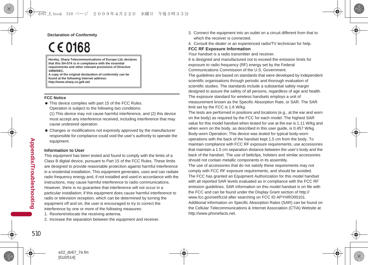 510e22_dv67_7e.fm[510/514]Appendix/TroubleshootingInformation to UserThis equipment has been tested and found to comply with the limits of a Class B digital device, pursuant to Part 15 of the FCC Rules. These limits are designed to provide reasonable protection against harmful interference in a residential installation. This equipment generates, uses and can radiate radio frequency energy and, if not installed and used in accordance with the instructions, may cause harmful interference to radio communications.However, there is no guarantee that interference will not occur in a particular installation; if this equipment does cause harmful interference to radio or television reception, which can be determined by turning the equipment off and on, the user is encouraged to try to correct the interference by one or more of the following measures:1. Reorient/relocate the receiving antenna.2. Increase the separation between the equipment and receiver.3. Connect the equipment into an outlet on a circuit different from that to which the receiver is connected.4. Consult the dealer or an experienced radio/TV technician for help.FCC RF Exposure InformationYour handset is a radio transmitter and receiver.It is designed and manufactured not to exceed the emission limits for exposure to radio frequency (RF) energy set by the Federal Communications Commission of the U.S. Government.The guidelines are based on standards that were developed by independent scientific organisations through periodic and thorough evaluation of scientific studies. The standards include a substantial safety margin designed to assure the safety of all persons, regardless of age and health.The exposure standard for wireless handsets employs a unit of measurement known as the Specific Absorption Rate, or SAR. The SAR limit set by the FCC is 1.6 W/kg.The tests are performed in positions and locations (e.g., at the ear and worn on the body) as required by the FCC for each model. The highest SAR value for this model handset when tested for use at the ear is 1.11 W/kg and when worn on the body, as described in this user guide, is 0.457 W/kg.Body-worn Operation; This device was tested for typical body-worn operations with the back of the handset kept 1.5 cm from the body. To maintain compliance with FCC RF exposure requirements, use accessories that maintain a 1.5 cm separation distance between the user’s body and the back of the handset. The use of beltclips, holsters and similar accessories should not contain metallic components in its assembly.The use of accessories that do not satisfy these requirements may not comply with FCC RF exposure requirements, and should be avoided. The FCC has granted an Equipment Authorization for this model handset with all reported SAR levels evaluated as in compliance with the FCC RF emission guidelines. SAR information on this model handset is on file with the FCC and can be found under the Display Grant section of http://www.fcc.gov/oet/fccid after searching on FCC ID APYHRO00101.Additional information on Specific Absorption Rates (SAR) can be found on the Cellular Telecommunications &amp; Internet Association (CTIA) Website at http://www.phonefacts.net.FCC Notice This device complies with part 15 of the FCC Rules.Operation is subject to the following two conditions:(1) This device may not cause harmful interference, and (2) this device must accept any interference received, including interference that may cause undesired operation. Changes or modifications not expressly approved by the manufacturer responsible for compliance could void the user’s authority to operate the equipment.Hereby, Sharp Telecommunications of Europe Ltd, declares that this SH-07A is in compliance with the essential requirements and other relevant provisions of Directive 1999/5/EC.A copy of the original declaration of conformity can befound at the following Internet address:http://www.sharp.co.jp/k-tai/Declaration of Conformitydv67_E.book  510 ページ  ２００９年４月２２日　水曜日　午後５時３３分