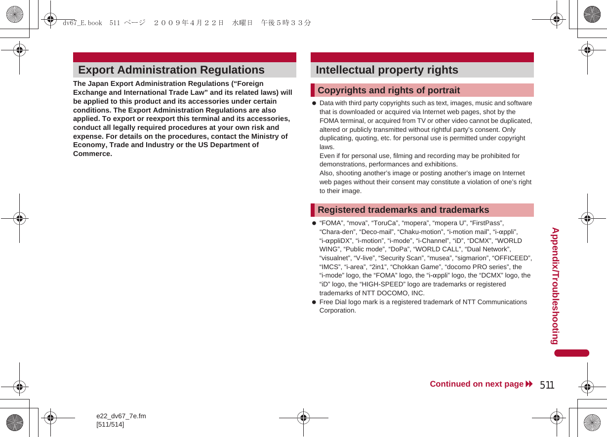 e22_dv67_7e.fm[511/514]511Continued on next pageAppendix/TroubleshootingThe Japan Export Administration Regulations (“Foreign Exchange and International Trade Law” and its related laws) will be applied to this product and its accessories under certain conditions. The Export Administration Regulations are also applied. To export or reexport this terminal and its accessories, conduct all legally required procedures at your own risk and expense. For details on the procedures, contact the Ministry of Economy, Trade and Industry or the US Department of Commerce. Data with third party copyrights such as text, images, music and software that is downloaded or acquired via Internet web pages, shot by the FOMA terminal, or acquired from TV or other video cannot be duplicated, altered or publicly transmitted without rightful party’s consent. Only duplicating, quoting, etc. for personal use is permitted under copyright laws. Even if for personal use, filming and recording may be prohibited for demonstrations, performances and exhibitions. Also, shooting another’s image or posting another’s image on Internet web pages without their consent may constitute a violation of one’s right to their image. “FOMA”, “mova”, “ToruCa”, “mopera”, “mopera U”, “FirstPass”, “Chara-den”, “Deco-mail”, “Chaku-motion”, “i-motion mail”, “i-appli”, “i-appliDX”, “i-motion”, “i-mode”, “i-Channel”, “iD”, “DCMX”, “WORLD WING”, “Public mode”, “DoPa”, “WORLD CALL”, “Dual Network”, “visualnet”, “V-live”, “Security Scan”, “musea”, “sigmarion”, “OFFICEED”, “IMCS”, “i-area”, “2in1”, “Chokkan Game”, “docomo PRO series”, the “i-mode” logo, the “FOMA” logo, the “i-appli” logo, the “DCMX” logo, the “iD” logo, the “HIGH-SPEED” logo are trademarks or registered trademarks of NTT DOCOMO, INC. Free Dial logo mark is a registered trademark of NTT Communications Corporation.Export Administration Regulations Intellectual property rightsCopyrights and rights of portraitRegistered trademarks and trademarksdv67_E.book  511 ページ  ２００９年４月２２日　水曜日　午後５時３３分