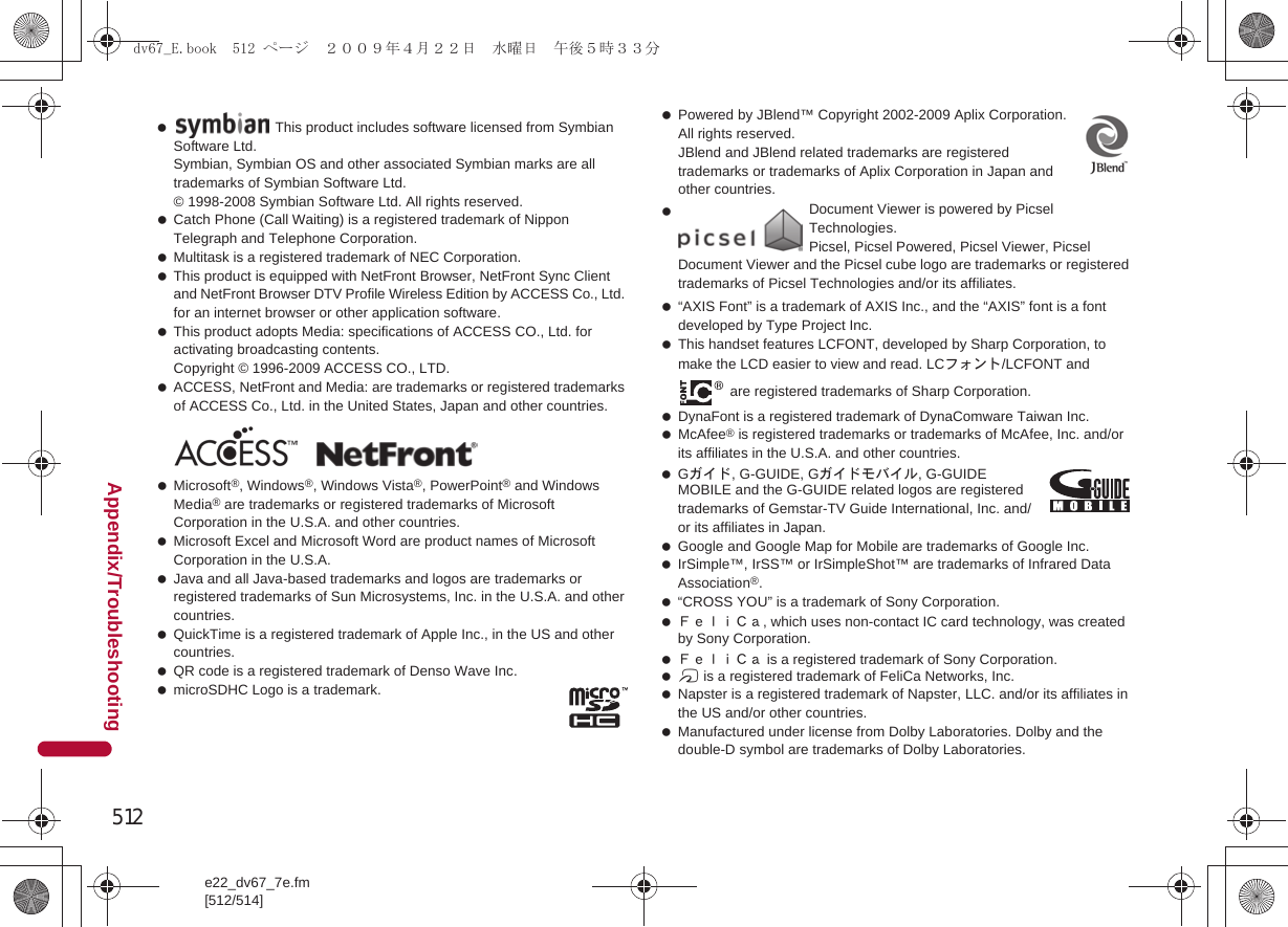 512e22_dv67_7e.fm[512/514]Appendix/Troubleshooting Catch Phone (Call Waiting) is a registered trademark of Nippon Telegraph and Telephone Corporation. Multitask is a registered trademark of NEC Corporation. This product is equipped with NetFront Browser, NetFront Sync Client and NetFront Browser DTV Profile Wireless Edition by ACCESS Co., Ltd. for an internet browser or other application software. This product adopts Media: specifications of ACCESS CO., Ltd. for activating broadcasting contents. Copyright © 1996-2009 ACCESS CO., LTD. ACCESS, NetFront and Media: are trademarks or registered trademarks of ACCESS Co., Ltd. in the United States, Japan and other countries. Microsoft®, Windows®, Windows Vista®, PowerPoint® and Windows Media® are trademarks or registered trademarks of Microsoft Corporation in the U.S.A. and other countries. Microsoft Excel and Microsoft Word are product names of Microsoft Corporation in the U.S.A. Java and all Java-based trademarks and logos are trademarks or registered trademarks of Sun Microsystems, Inc. in the U.S.A. and other countries. QuickTime is a registered trademark of Apple Inc., in the US and other countries. QR code is a registered trademark of Denso Wave Inc. microSDHC Logo is a trademark. Powered by JBlend™ Copyright 2002-2009 Aplix Corporation. All rights reserved. JBlend and JBlend related trademarks are registered trademarks or trademarks of Aplix Corporation in Japan and other countries. “AXIS Font” is a trademark of AXIS Inc., and the “AXIS” font is a font developed by Type Project Inc. This handset features LCFONT, developed by Sharp Corporation, to make the LCD easier to view and read. LCフォント/LCFONT and  are registered trademarks of Sharp Corporation. DynaFont is a registered trademark of DynaComware Taiwan Inc. McAfee® is registered trademarks or trademarks of McAfee, Inc. and/or its affiliates in the U.S.A. and other countries. Gガイド, G-GUIDE, Gガイドモバイル, G-GUIDE MOBILE and the G-GUIDE related logos are registered trademarks of Gemstar-TV Guide International, Inc. and/or its affiliates in Japan. Google and Google Map for Mobile are trademarks of Google Inc. IrSimple™, IrSS™ or IrSimpleShot™ are trademarks of Infrared Data Association®. “CROSS YOU” is a trademark of Sony Corporation. ＦｅｌｉＣａ, which uses non-contact IC card technology, was created by Sony Corporation. ＦｅｌｉＣａ is a registered trademark of Sony Corporation. b is a registered trademark of FeliCa Networks, Inc. Napster is a registered trademark of Napster, LLC. and/or its affiliates in the US and/or other countries. Manufactured under license from Dolby Laboratories. Dolby and the double-D symbol are trademarks of Dolby Laboratories. This product includes software licensed from Symbian Software Ltd.Symbian, Symbian OS and other associated Symbian marks are all trademarks of Symbian Software Ltd.© 1998-2008 Symbian Software Ltd. All rights reserved.  Document Viewer is powered by Picsel Technologies.Picsel, Picsel Powered, Picsel Viewer, Picsel Document Viewer and the Picsel cube logo are trademarks or registered trademarks of Picsel Technologies and/or its affiliates.dv67_E.book  512 ページ  ２００９年４月２２日　水曜日　午後５時３３分