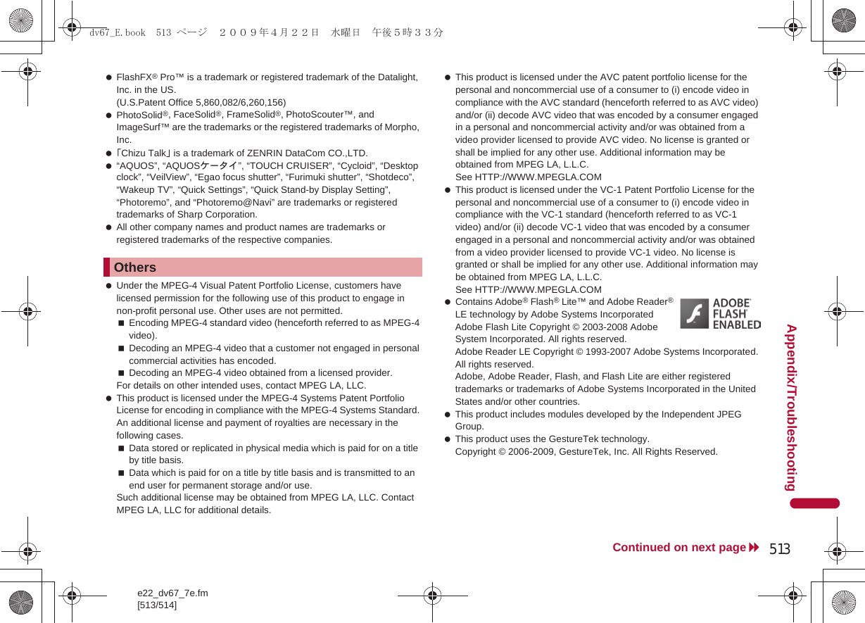 e22_dv67_7e.fm[513/514]513Continued on next pageAppendix/Troubleshooting FlashFX® Pro™ is a trademark or registered trademark of the Datalight, Inc. in the US. (U.S.Patent Office 5,860,082/6,260,156) PhotoSolid®, FaceSolid®, FrameSolid®, PhotoScouter™, and ImageSurf™ are the trademarks or the registered trademarks of Morpho, Inc. 「Chizu Talk」 is a trademark of ZENRIN DataCom CO.,LTD. “AQUOS”, “AQUOSケータイ”, “TOUCH CRUISER”, “Cycloid”, “Desktop clock”, “VeilView”, “Egao focus shutter”, “Furimuki shutter”, “Shotdeco”, “Wakeup TV”, “Quick Settings”, “Quick Stand-by Display Setting”, “Photoremo”, and “Photoremo@Navi” are trademarks or registered trademarks of Sharp Corporation. All other company names and product names are trademarks or registered trademarks of the respective companies. Under the MPEG-4 Visual Patent Portfolio License, customers have licensed permission for the following use of this product to engage in non-profit personal use. Other uses are not permitted.Encoding MPEG-4 standard video (henceforth referred to as MPEG-4 video).Decoding an MPEG-4 video that a customer not engaged in personal commercial activities has encoded.Decoding an MPEG-4 video obtained from a licensed provider.For details on other intended uses, contact MPEG LA, LLC. This product is licensed under the MPEG-4 Systems Patent Portfolio License for encoding in compliance with the MPEG-4 Systems Standard. An additional license and payment of royalties are necessary in the following cases.Data stored or replicated in physical media which is paid for on a title by title basis.Data which is paid for on a title by title basis and is transmitted to an end user for permanent storage and/or use.Such additional license may be obtained from MPEG LA, LLC. Contact MPEG LA, LLC for additional details. This product is licensed under the AVC patent portfolio license for the personal and noncommercial use of a consumer to (i) encode video in compliance with the AVC standard (henceforth referred to as AVC video) and/or (ii) decode AVC video that was encoded by a consumer engaged in a personal and noncommercial activity and/or was obtained from a video provider licensed to provide AVC video. No license is granted or shall be implied for any other use. Additional information may be obtained from MPEG LA, L.L.C. See HTTP://WWW.MPEGLA.COM This product is licensed under the VC-1 Patent Portfolio License for the personal and noncommercial use of a consumer to (i) encode video in compliance with the VC-1 standard (henceforth referred to as VC-1 video) and/or (ii) decode VC-1 video that was encoded by a consumer engaged in a personal and noncommercial activity and/or was obtained from a video provider licensed to provide VC-1 video. No license is granted or shall be implied for any other use. Additional information may be obtained from MPEG LA, L.L.C.See HTTP://WWW.MPEGLA.COM Contains Adobe® Flash® Lite™ and Adobe Reader® LE technology by Adobe Systems IncorporatedAdobe Flash Lite Copyright © 2003-2008 Adobe System Incorporated. All rights reserved.Adobe Reader LE Copyright © 1993-2007 Adobe Systems Incorporated. All rights reserved.Adobe, Adobe Reader, Flash, and Flash Lite are either registered trademarks or trademarks of Adobe Systems Incorporated in the United States and/or other countries. This product includes modules developed by the Independent JPEG Group. This product uses the GestureTek technology.Copyright © 2006-2009, GestureTek, Inc. All Rights Reserved.Othersdv67_E.book  513 ページ  ２００９年４月２２日　水曜日　午後５時３３分