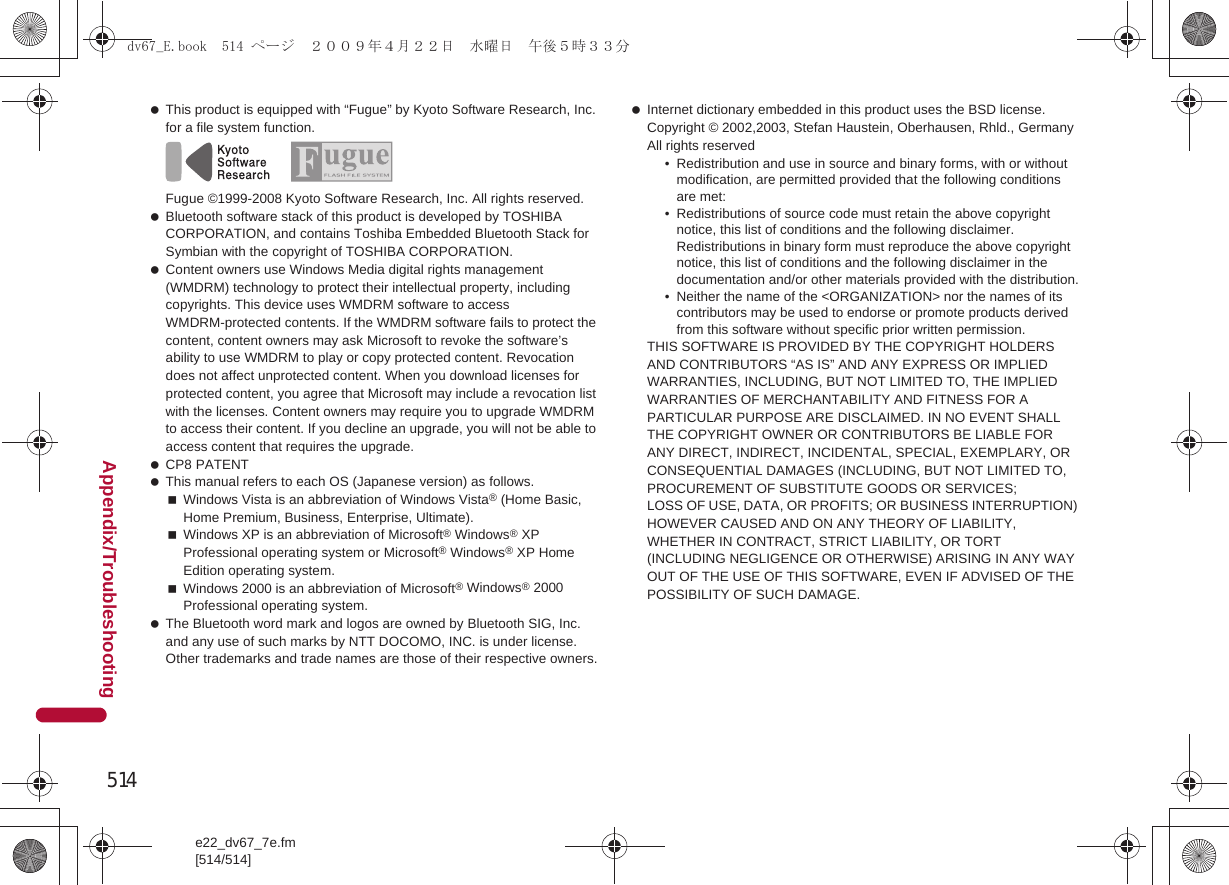 514e22_dv67_7e.fm[514/514]Appendix/Troubleshooting This product is equipped with “Fugue” by Kyoto Software Research, Inc. for a file system function.Fugue ©1999-2008 Kyoto Software Research, Inc. All rights reserved. Bluetooth software stack of this product is developed by TOSHIBA CORPORATION, and contains Toshiba Embedded Bluetooth Stack for Symbian with the copyright of TOSHIBA CORPORATION. Content owners use Windows Media digital rights management (WMDRM) technology to protect their intellectual property, including copyrights. This device uses WMDRM software to access WMDRM-protected contents. If the WMDRM software fails to protect the content, content owners may ask Microsoft to revoke the software’s ability to use WMDRM to play or copy protected content. Revocation does not affect unprotected content. When you download licenses for protected content, you agree that Microsoft may include a revocation list with the licenses. Content owners may require you to upgrade WMDRM to access their content. If you decline an upgrade, you will not be able to access content that requires the upgrade. CP8 PATENT This manual refers to each OS (Japanese version) as follows.Windows Vista is an abbreviation of Windows Vista® (Home Basic, Home Premium, Business, Enterprise, Ultimate).Windows XP is an abbreviation of Microsoft® Windows® XP Professional operating system or Microsoft® Windows® XP Home Edition operating system.Windows 2000 is an abbreviation of Microsoft® Windows® 2000 Professional operating system. The Bluetooth word mark and logos are owned by Bluetooth SIG, Inc. and any use of such marks by NTT DOCOMO, INC. is under license. Other trademarks and trade names are those of their respective owners. Internet dictionary embedded in this product uses the BSD license.Copyright © 2002,2003, Stefan Haustein, Oberhausen, Rhld., Germany All rights reserved• Redistribution and use in source and binary forms, with or without modification, are permitted provided that the following conditions are met:• Redistributions of source code must retain the above copyright notice, this list of conditions and the following disclaimer. Redistributions in binary form must reproduce the above copyright notice, this list of conditions and the following disclaimer in the documentation and/or other materials provided with the distribution.• Neither the name of the &lt;ORGANIZATION&gt; nor the names of its contributors may be used to endorse or promote products derived from this software without specific prior written permission.THIS SOFTWARE IS PROVIDED BY THE COPYRIGHT HOLDERS AND CONTRIBUTORS “AS IS” AND ANY EXPRESS OR IMPLIED WARRANTIES, INCLUDING, BUT NOT LIMITED TO, THE IMPLIED WARRANTIES OF MERCHANTABILITY AND FITNESS FOR A PARTICULAR PURPOSE ARE DISCLAIMED. IN NO EVENT SHALL THE COPYRIGHT OWNER OR CONTRIBUTORS BE LIABLE FOR ANY DIRECT, INDIRECT, INCIDENTAL, SPECIAL, EXEMPLARY, OR CONSEQUENTIAL DAMAGES (INCLUDING, BUT NOT LIMITED TO, PROCUREMENT OF SUBSTITUTE GOODS OR SERVICES;LOSS OF USE, DATA, OR PROFITS; OR BUSINESS INTERRUPTION) HOWEVER CAUSED AND ON ANY THEORY OF LIABILITY, WHETHER IN CONTRACT, STRICT LIABILITY, OR TORT (INCLUDING NEGLIGENCE OR OTHERWISE) ARISING IN ANY WAY OUT OF THE USE OF THIS SOFTWARE, EVEN IF ADVISED OF THE POSSIBILITY OF SUCH DAMAGE.dv67_E.book  514 ページ  ２００９年４月２２日　水曜日　午後５時３３分