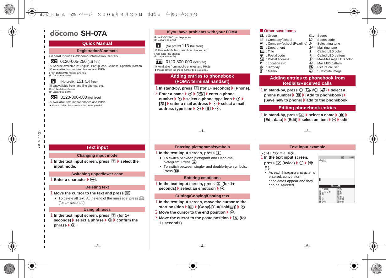 &lt;Cut here&gt;General Inquiries &lt;docomo Information Center&gt;※Service available in: English, Portuguese, Chinese, Spanish, Korean.※Available from mobile phones and PHSs.From DOCOMO mobile phones(In Japanese only)※Unavailable from land-line phones, etc.From land-line phones(In Japanese only)※Available from mobile phones and PHSs. Please confirm the phone number before you dial.From DOCOMO mobile phones(In Japanese only)※Unavailable from land-line phones, etc.From land-line phones(In Japanese only)※Available from mobile phones and PHSs. Please confirm the phone number before you dial.1In stand-by, press a (for 1+ seconds)/[Phone].2Enter a name/t/[9]/enter a phone number/t/select a phone type icon/t/[S]/enter a mail address/t/select a mail address type icon/t/i/t.■Other save itemsQ: Group ;: Secreta: Company/school F: Secret codeJ: Company/school (Reading) &lt;: Select ring toneq: Department V: Mail ring toner: Title q: Called LED colorN: Postal code -: Called LED patternO: Postal address :: Mail/Message LED colorj: Location info +: Mail LED patternP: Birthday 8: Picture call setG: Memo 1: Substitute image1In stand-by, press r (I)/q (M)/select a phone number/C/[Add to phonebook]/[Save new to phone]/add to the phonebook.1In stand-by, press a/select a name/C/[Edit data]/[Edit]/select an item/t/edit.Quick ManualRegistration/Contactss0120-005-250 (toll free)r(No prefix) 151 (toll free)s0120-800-000 (toll free)SH-07AIf you have problems with your FOMAr(No prefix) 113 (toll free)s0120-800-000 (toll free)Adding entries to phonebook (FOMA terminal handset) Adding entries to phonebook from Redials/Received callsEditing phonebook entries1In the text input screen, press a/select the input mode.1Enter a character/*.1Move the cursor to the text and press c.:To delete all text: At the end of the message, press c (for 1+ seconds).1In the text input screen, press a (for 1+ seconds)/select a phrase/t/confirm the phrase/t.1In the text input screen, press i.:To switch between pictogram and Deco-mail pictogram: Press i.:To switch between single- and double-byte symbols: Press C.1In the text input screen, press m (for 1+ seconds)/select an emoticon/t.1In the text input screen, move the cursor to the start position/C/[Copy]/[Cut(HoldS)]/t.2Move the cursor to the end position/t.3Move the cursor to the paste position/* (for 1+ seconds).Ex.) 今日のテニス3時t1In the text input screen, press 2 (twice)/p/[今日].:As each hiragana character is entered, conversion candidates appear and they can be selected.Text inputChanging input modeSwitching upper/lower caseDeleting textUsing phrasesEntering pictograms/symbolsEntering emoticonsCutting/Copying/Pasting textText input example–1– –2––4––3– –5–dv67_E.book  529 ページ  ２００９年４月２２日　水曜日　午後５時３３分