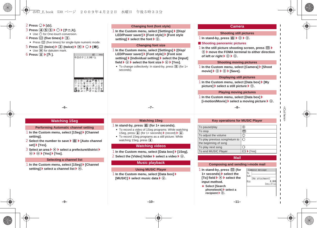 &lt;Cut here&gt;2Press p/[の].3Press 453/o/[テニス].:Use o for One-touch conversion.4Press a (five times)/3.:Press a (five times) for single-byte numeric mode.5Press a (twice)/3 (twice)/*/p/[時].:Use * for dakuten mark.6Press i/[t].1In the Custom menu, select [Settings]/[Disp/LED/Power saver]/[Font style]/[Font style setting]/select the font/t.1In the Custom menu, select [Settings]/[Disp/LED/Power saver]/[Font style]/[Font size setting]/[Individual setting]/select the [Input] field/t/select the font size/t/[Yes].:To change collectively: In stand-by, press 5 (for 1+ seconds).1In stand-by, press C/t/t.■Shooting panoramic pictures1In the still picture shooting screen, press m/t/move the FOMA terminal to either direction of left or right/t/t.1In the Custom menu, select [Camera]/[Shoot movie]/t/t/[Save].1In the Custom menu, select [Data box]/[My picture]/select a still picture/t.1In the Custom menu, select [Data box]/[i-motion/Movie]/select a moving picture/t.Changing font (font style)Changing font sizeCameraShooting still picturesShooting moving picturesDisplaying still picturesPlaying moving pictures1In the Custom menu, select [1Seg]/[Channel setting].2Select the number to save/C/[Auto channel set]/[Yes].3Select an area/t/select a prefecture/district/t/t/[Yes]/[Yes].1In the Custom menu, select [1Seg]/[Channel setting]/select a channel list/t.1In stand-by, press C (for 1+ seconds).:To record a video of 1Seg programs: While watching 1Seg, press i (for 1+ seconds)/(record)/i.:To record 1Seg programs as a still picture: While watching 1Seg, press i.1In the Custom menu, select [Data box]/[1Seg].2Select the [Video] folder/select a video/t.1In the Custom menu, select [Data box]/[MUSIC]/select music data/t.1In stand-by, press m (for 1+ seconds)/select the [To] field/t/select the input method.;Select [Search phonebook]/select a recipient/t.Watching 1SegPerforming Automatic channel settingSelecting a channel listWatching 1SegWatching videosMusic playbackUsing MUSIC PlayerKey operations for MUSIC PlayerTo pause/play tTo stop mTo adjust the volume uTo play previous song/return to the beginning of song qTo play next song rTo end MUSIC Player H/[Yes]MailComposing and sending i-mode mail–7––10––6– –8––11––9–dv67_E.book  530 ページ  ２００９年４月２２日　水曜日　午後５時３３分