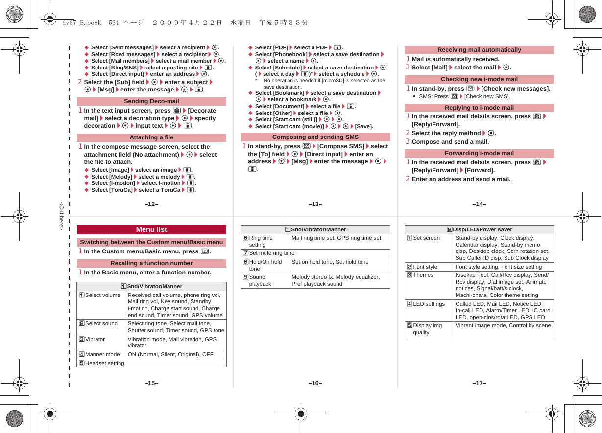 &lt;Cut here&gt;;Select [Sent messages]/select a recipient/t.;Select [Rcvd messages]/select a recipient/t.;Select [Mail members]/select a mail member/t.;Select [Blog/SNS]/select a posting site/i.;Select [Direct input]/enter an address/t.2Select the [Sub] field/t/enter a subject/t/[Msg]/enter the message/t/i.1In the text input screen, press C/[Decorate mail]/select a decoration type/t/specify decoration/t/input text/t/i.1In the compose message screen, select the attachment field (No attachment)/t/select the file to attach.;Select [Image]/select an image/i.;Select [Melody]/select a melody/i.;Select [i-motion]/select i-motion/i.;Select [ToruCa]/select a ToruCa/i.;Select [PDF]/select a PDF/i.;Select [Phonebook]/select a save destination/t/select a name/t.;Select [Schedule]/select a save destination/t (/select a day/i)*/select a schedule/t.* No operation is needed if [microSD] is selected as the save destination.;Select [Bookmark]/select a save destination/t/select a bookmark/t.;Select [Document]/select a file/i.;Select [Other]/select a file/t.;Select [Start cam (still)]/t/t.;Select [Start cam (movie)]/t/t/[Save].1In stand-by, press m/[Compose SMS]/select the [To] field/t/[Direct input]/enter an address/t/[Msg]/enter the message/t/i.1Mail is automatically received.2Select [Mail]/select the mail/t.1In stand-by, press m/[Check new messages].:SMS: Press m/[Check new SMS].1In the received mail details screen, press C/[Reply/Forward].2Select the reply method/t.3Compose and send a mail.1In the received mail details screen, press C/[Reply/Forward]/[Forward].2Enter an address and send a mail.Sending Deco-mailAttaching a file Composing and sending SMSReceiving mail automaticallyChecking new i-mode mailReplying to i-mode mailForwarding i-mode mail1In the Custom menu/Basic menu, press a.1In the Basic menu, enter a function number.Menu listSwitching between the Custom menu/Basic menuRecalling a function numberUSnd/Vibrator/MannerUSelect volume Received call volume, phone ring vol, Mail ring vol, Key sound, Standby i-motion, Charge start sound, Charge end sound, Timer sound, GPS volumeVSelect sound Select ring tone, Select mail tone, Shutter sound, Timer sound, GPS toneWVibrator Vibration mode, Mail vibration, GPS vibratorXManner mode ON (Normal, Silent, Original), OFFYHeadset settingZRing time setting Mail ring time set, GPS ring time set[Set mute ring time\Hold/On hold tone Set on hold tone, Set hold tone]Sound playback Melody stereo fx, Melody equalizer, Pref playback soundUSnd/Vibrator/Manner VDisp/LED/Power saverUSet screen Stand-by display, Clock display, Calendar display, Stand-by memo disp, Desktop clock, Scrn rotation set, Sub Caller ID disp, Sub Clock displayVFont style Font style setting, Font size settingWThemes Kisekae Tool, Call/Rcv display, Send/Rcv display, Dial image set, Animate notices, Signal/batt/s clock, Machi-chara, Color theme settingXLED settings Called LED, Mail LED, Notice LED, In-call LED, Alarm/Timer LED, IC card LED, open-clos/rotatLED, GPS LEDYDisplay img quality Vibrant image mode, Control by scene–13– –14––16––15– –17––12–dv67_E.book  531 ページ  ２００９年４月２２日　水曜日　午後５時３３分
