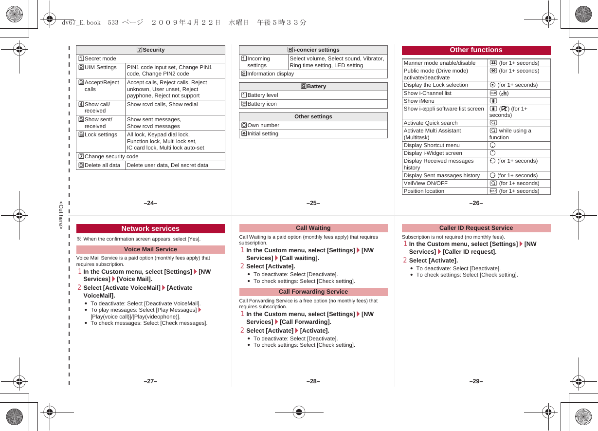 &lt;Cut here&gt;[SecurityUSecret modeVUIM Settings PIN1 code input set, Change PIN1 code, Change PIN2 codeWAccept/Reject calls Accept calls, Reject calls, Reject unknown, User unset, Reject payphone, Reject not supportXShow call/received Show rcvd calls, Show redialYShow sent/received Show sent messages, Show rcvd messagesZLock settings All lock, Keypad dial lock,Function lock, Multi lock set, IC card lock, Multi lock auto-set[Change security code\Delete all data Delete user data, Del secret data\i-concier settingsUIncoming settings Select volume, Select sound, Vibrator, Ring time setting, LED settingVInformation display]BatteryUBattery levelVBattery iconOther settingsTOwn numberRInitial settingOther functionsManner mode enable/disable # (for 1+ seconds)Public mode (Drive mode) activate/deactivate * (for 1+ seconds)Display the Lock selection t (for 1+ seconds)Show i-Channel list c (J)Show iMenu iShow i-appli software list screen i (,) (for 1+ seconds)Activate Quick search $Activate Multi Assistant (Multitask) $ while using a functionDisplay Shortcut menu pDisplay i-Widget screen oDisplay Received messages history q (for 1+ seconds)Display Sent massages history r (for 1+ seconds)VeilView ON/OFF $ (for 1+ seconds) Position location y (for 1+ seconds)※When the confirmation screen appears, select [Yes].Voice Mail Service is a paid option (monthly fees apply) that requires subscription.1In the Custom menu, select [Settings]/[NW Services]/[Voice Mail].2Select [Activate VoiceMail]/[Activate VoiceMail].:To deactivate: Select [Deactivate VoiceMail].:To play messages: Select [Play Messages]/[Play(voice call)]/[Play(videophone)].:To check messages: Select [Check messages].Call Waiting is a paid option (monthly fees apply) that requires subscription.1In the Custom menu, select [Settings]/[NW Services]/[Call waiting].2Select [Activate].:To deactivate: Select [Deactivate].:To check settings: Select [Check setting].Call Forwarding Service is a free option (no monthly fees) that requires subscription.1In the Custom menu, select [Settings]/[NW Services]/[Call Forwarding].2Select [Activate]/[Activate].:To deactivate: Select [Deactivate].:To check settings: Select [Check setting].Subscription is not required (no monthly fees).1In the Custom menu, select [Settings]/[NW Services]/[Caller ID request].2Select [Activate].:To deactivate: Select [Deactivate].:To check settings: Select [Check setting].Network servicesVoice Mail ServiceCall WaitingCall Forwarding ServiceCaller ID Request Service–25– –26––28––27– –29––24–dv67_E.book  533 ページ  ２００９年４月２２日　水曜日　午後５時３３分