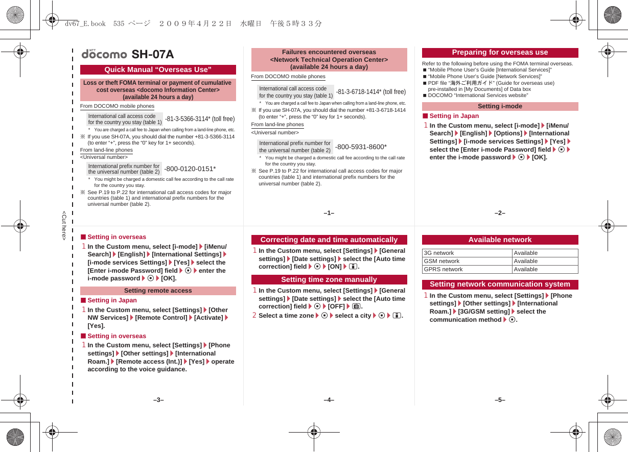 &lt;Cut here&gt;From DOCOMO mobile phones※If you use SH-07A, you should dial the number +81-3-5366-3114 (to enter “+”, press the “0” key for 1+ seconds).From land-line phones&lt;Universal number&gt;※See P.19 to P.22 for international call access codes for major countries (table 1) and international prefix numbers for the universal number (table 2).From DOCOMO mobile phones※If you use SH-07A, you should dial the number +81-3-6718-1414 (to enter “+”, press the “0” key for 1+ seconds).From land-line phones&lt;Universal number&gt;※See P.19 to P.22 for international call access codes for major countries (table 1) and international prefix numbers for the universal number (table 2).Refer to the following before using the FOMA terminal overseas.“Mobile Phone User’s Guide [International Services]”“Mobile Phone User’s Guide [Network Services]”PDF file “海外ご利用ガイド” (Guide for overseas use) pre-installed in [My Documents] of Data boxDOCOMO “International Services website”■Setting in Japan1In the Custom menu, select [i-mode]/[iMenu/Search]/[English]/[Options]/[International Settings]/[i-mode services Settings]/[Yes]/select the [Enter i-mode Password] field/t/enter the i-mode password/t/[OK].Quick Manual “Overseas Use”Loss or theft FOMA terminal or payment of cumulative cost overseas &lt;docomo Information Center&gt; (available 24 hours a day)International call access code for the country you stay (table 1)-81-3-5366-3114* (toll free)*You are charged a call fee to Japan when calling from a land-line phone, etc.International prefix number for the universal number (table 2)-800-0120-0151** You might be charged a domestic call fee according to the call rate for the country you stay.SH-07AFailures encountered overseas &lt;Network Technical Operation Center&gt; (available 24 hours a day)International call access code for the country you stay (table 1)-81-3-6718-1414* (toll free)*You are charged a call fee to Japan when calling from a land-line phone, etc.International prefix number for the universal number (table 2)-800-5931-8600** You might be charged a domestic call fee according to the call rate for the country you stay.Preparing for overseas useSetting i-mode■Setting in overseas1In the Custom menu, select [i-mode]/[iMenu/Search]/[English]/[International Settings]/[i-mode services Settings]/[Yes]/select the [Enter i-mode Password] field/t/enter the i-mode password/t/[OK].■Setting in Japan1In the Custom menu, select [Settings]/[Other NW Services]/[Remote Control]/[Activate]/[Yes].■Setting in overseas1In the Custom menu, select [Settings]/[Phone settings]/[Other settings]/[International Roam.]/[Remote access (Int.)]/[Yes]/operate according to the voice guidance.1In the Custom menu, select [Settings]/[General settings]/[Date settings]/select the [Auto time correction] field/t/[ON]/i.1In the Custom menu, select [Settings]/[General settings]/[Date settings]/select the [Auto time correction] field/t/[OFF]/C.2Select a time zone/t/select a city/t/i.1In the Custom menu, select [Settings]/[Phone settings]/[Other settings]/[International Roam.]/[3G/GSM setting]/select the communication method/t.Setting remote accessCorrecting date and time automaticallySetting time zone manuallyAvailable network3G network AvailableGSM network AvailableGPRS network AvailableSetting network communication system–1– –2––4––3– –5–dv67_E.book  535 ページ  ２００９年４月２２日　水曜日　午後５時３３分