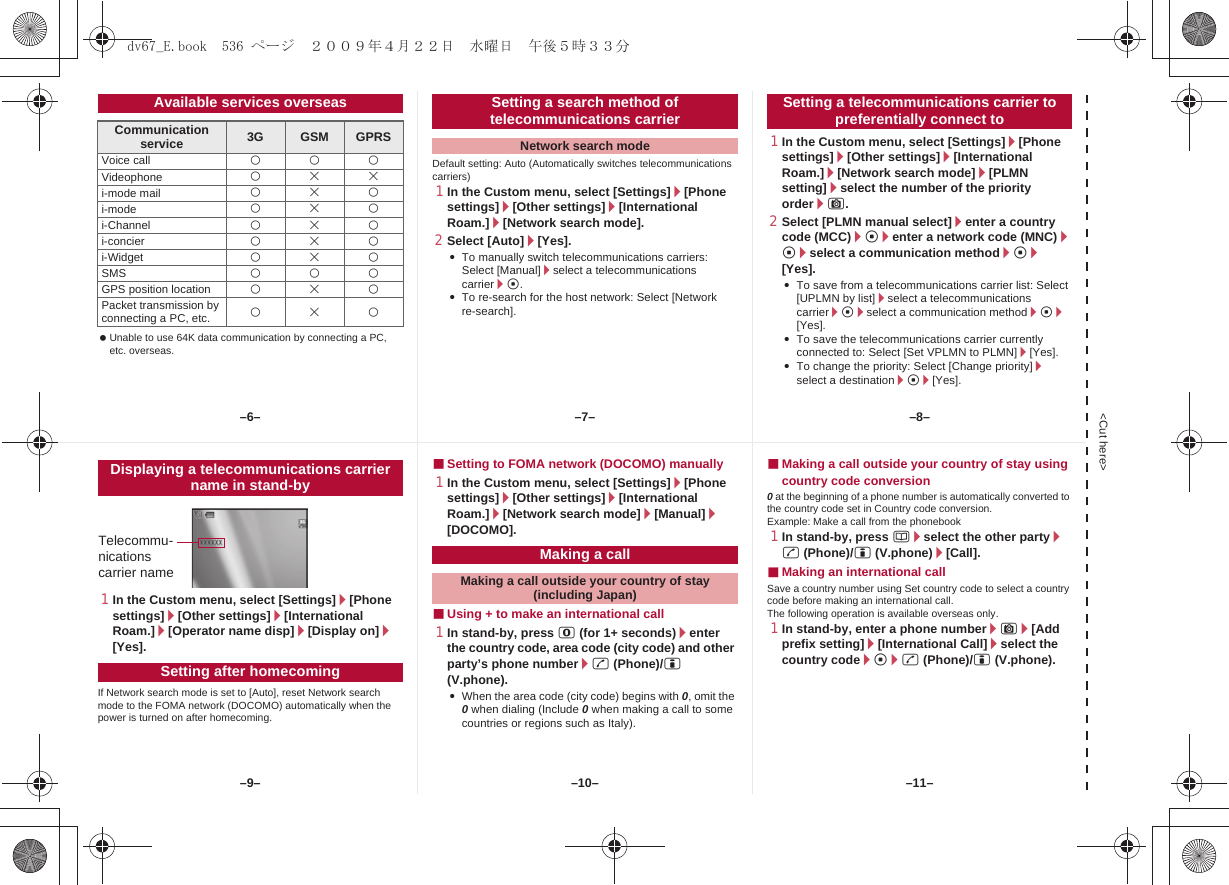&lt;Cut here&gt; Unable to use 64K data communication by connecting a PC, etc. overseas.Default setting: Auto (Automatically switches telecommunications carriers)1In the Custom menu, select [Settings]/[Phone settings]/[Other settings]/[International Roam.]/[Network search mode].2Select [Auto]/[Yes].:To manually switch telecommunications carriers: Select [Manual]/select a telecommunications carrier/t.:To re-search for the host network: Select [Network re-search].1In the Custom menu, select [Settings]/[Phone settings]/[Other settings]/[International Roam.]/[Network search mode]/[PLMN setting]/select the number of the priority order/C.2Select [PLMN manual select]/enter a country code (MCC)/t/enter a network code (MNC)/t/select a communication method/t/[Yes].:To save from a telecommunications carrier list: Select [UPLMN by list]/select a telecommunications carrier/t/select a communication method/t/[Yes].:To save the telecommunications carrier currently connected to: Select [Set VPLMN to PLMN]/[Yes].:To change the priority: Select [Change priority]/select a destination/t/[Yes].Available services overseasCommunication service 3G GSM GPRSVoice call AAAVideophone ABBi-mode mail ABAi-mode ABAi-Channel ABAi-concier ABAi-Widget ABASMS AAAGPS position location ABAPacket transmission by connecting a PC, etc. ABASetting a search method of telecommunications carrierNetwork search modeSetting a telecommunications carrier to preferentially connect to1In the Custom menu, select [Settings]/[Phone settings]/[Other settings]/[International Roam.]/[Operator name disp]/[Display on]/[Yes].If Network search mode is set to [Auto], reset Network search mode to the FOMA network (DOCOMO) automatically when the power is turned on after homecoming.■Setting to FOMA network (DOCOMO) manually1In the Custom menu, select [Settings]/[Phone settings]/[Other settings]/[International Roam.]/[Network search mode]/[Manual]/[DOCOMO].■Using + to make an international call1In stand-by, press 0 (for 1+ seconds)/enter the country code, area code (city code) and other party’s phone number/s (Phone)/i (V.phone).:When the area code (city code) begins with 0, omit the 0 when dialing (Include 0 when making a call to some countries or regions such as Italy).■Making a call outside your country of stay using country code conversion0 at the beginning of a phone number is automatically converted to the country code set in Country code conversion.Example: Make a call from the phonebook1In stand-by, press a/select the other party/s (Phone)/i (V.phone)/[Call].■Making an international callSave a country number using Set country code to select a country code before making an international call.The following operation is available overseas only.1In stand-by, enter a phone number/C/[Add prefix setting]/[International Call]/select the country code/t/s (Phone)/i (V.phone).Displaying a telecommunications carrier name in stand-bySetting after homecomingTelecommu-nications carrier nameMaking a callMaking a call outside your country of stay (including Japan)–7––10––6– –8––11––9–dv67_E.book  536 ページ  ２００９年４月２２日　水曜日　午後５時３３分