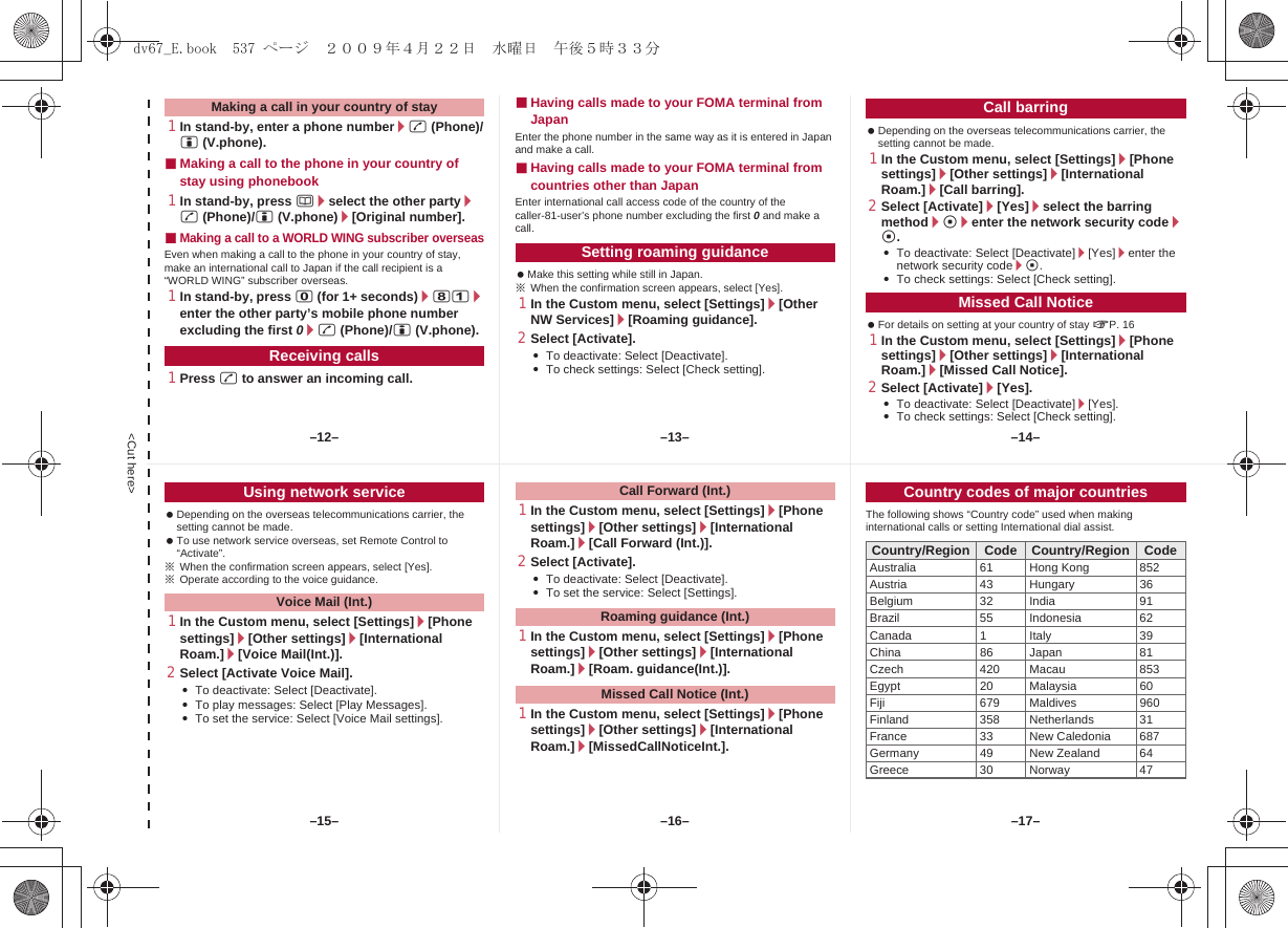 &lt;Cut here&gt;1In stand-by, enter a phone number/s (Phone)/i (V.phone).■Making a call to the phone in your country of stay using phonebook1In stand-by, press a/select the other party/s (Phone)/i (V.phone)/[Original number].■Making a call to a WORLD WING subscriber overseasEven when making a call to the phone in your country of stay, make an international call to Japan if the call recipient is a “WORLD WING” subscriber overseas.1In stand-by, press 0 (for 1+ seconds)/81/enter the other party’s mobile phone number excluding the first 0/s (Phone)/i (V.phone).1Press s to answer an incoming call.■Having calls made to your FOMA terminal from JapanEnter the phone number in the same way as it is entered in Japan and make a call.■Having calls made to your FOMA terminal from countries other than JapanEnter international call access code of the country of the caller-81-user’s phone number excluding the first 0 and make a call. Make this setting while still in Japan.※When the confirmation screen appears, select [Yes].1In the Custom menu, select [Settings]/[Other NW Services]/[Roaming guidance].2Select [Activate].:To deactivate: Select [Deactivate].:To check settings: Select [Check setting]. Depending on the overseas telecommunications carrier, the setting cannot be made.1In the Custom menu, select [Settings]/[Phone settings]/[Other settings]/[International Roam.]/[Call barring].2Select [Activate]/[Yes]/select the barring method/t/enter the network security code/t.:To deactivate: Select [Deactivate]/[Yes]/enter the network security code/t.:To check settings: Select [Check setting]. For details on setting at your country of stay nP. 161In the Custom menu, select [Settings]/[Phone settings]/[Other settings]/[International Roam.]/[Missed Call Notice].2Select [Activate]/[Yes].:To deactivate: Select [Deactivate]/[Yes].:To check settings: Select [Check setting].Making a call in your country of stayReceiving callsSetting roaming guidanceCall barringMissed Call Notice Depending on the overseas telecommunications carrier, the setting cannot be made. To use network service overseas, set Remote Control to “Activate”.※When the confirmation screen appears, select [Yes].※Operate according to the voice guidance.1In the Custom menu, select [Settings]/[Phone settings]/[Other settings]/[International Roam.]/[Voice Mail(Int.)].2Select [Activate Voice Mail].:To deactivate: Select [Deactivate].:To play messages: Select [Play Messages].:To set the service: Select [Voice Mail settings].1In the Custom menu, select [Settings]/[Phone settings]/[Other settings]/[International Roam.]/[Call Forward (Int.)].2Select [Activate].:To deactivate: Select [Deactivate].:To set the service: Select [Settings].1In the Custom menu, select [Settings]/[Phone settings]/[Other settings]/[International Roam.]/[Roam. guidance(Int.)].1In the Custom menu, select [Settings]/[Phone settings]/[Other settings]/[International Roam.]/[MissedCallNoticeInt.].The following shows “Country code” used when making international calls or setting International dial assist.Using network serviceVoice Mail (Int.)Call Forward (Int.)Roaming guidance (Int.)Missed Call Notice (Int.)Country codes of major countriesCountry/Region Code Country/Region CodeAustralia 61 Hong Kong 852Austria 43 Hungary 36Belgium 32 India 91Brazil 55 Indonesia 62Canada 1 Italy 39China 86 Japan 81Czech 420 Macau 853Egypt 20 Malaysia 60Fiji 679 Maldives 960Finland 358 Netherlands 31France 33 New Caledonia 687Germany 49 New Zealand 64Greece 30 Norway 47–13– –14––16––15– –17––12–dv67_E.book  537 ページ  ２００９年４月２２日　水曜日　午後５時３３分