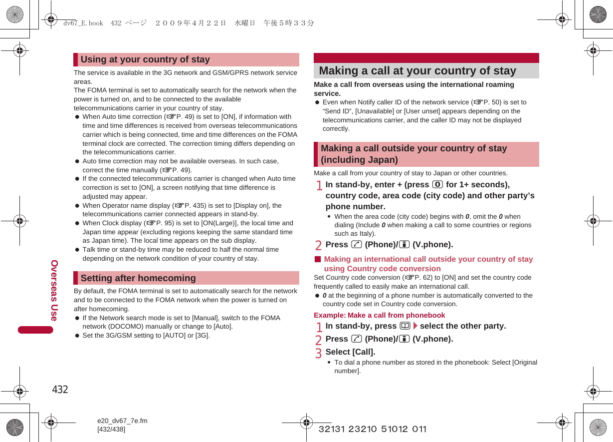 432e20_dv67_7e.fm[432/438]Overseas Use~~~~~ ~~~~~ ~~~~~ ~~~The service is available in the 3G network and GSM/GPRS network service areas.The FOMA terminal is set to automatically search for the network when the power is turned on, and to be connected to the available telecommunications carrier in your country of stay. When Auto time correction (nP. 49) is set to [ON], if information with time and time differences is received from overseas telecommunications carrier which is being connected, time and time differences on the FOMA terminal clock are corrected. The correction timing differs depending on the telecommunications carrier. Auto time correction may not be available overseas. In such case, correct the time manually (nP. 49). If the connected telecommunications carrier is changed when Auto time correction is set to [ON], a screen notifying that time difference is adjusted may appear. When Operator name display (nP. 435) is set to [Display on], the telecommunications carrier connected appears in stand-by. When Clock display (nP. 95) is set to [ON(Large)], the local time and Japan time appear (excluding regions keeping the same standard time as Japan time). The local time appears on the sub display. Talk time or stand-by time may be reduced to half the normal time depending on the network condition of your country of stay.By default, the FOMA terminal is set to automatically search for the network and to be connected to the FOMA network when the power is turned on after homecoming. If the Network search mode is set to [Manual], switch to the FOMA network (DOCOMO) manually or change to [Auto]. Set the 3G/GSM setting to [AUTO] or [3G].Make a call from overseas using the international roaming service. Even when Notify caller ID of the network service (nP. 50) is set to “Send ID”, [Unavailable] or [User unset] appears depending on the telecommunications carrier, and the caller ID may not be displayed correctly.Make a call from your country of stay to Japan or other countries.1In stand-by, enter + (press 0 for 1+ seconds), country code, area code (city code) and other party’s phone number.:When the area code (city code) begins with 0, omit the 0 when dialing (Include 0 when making a call to some countries or regions such as Italy).2Press s (Phone)/i (V.phone).■Making an international call outside your country of stay using Country code conversionSet Country code conversion (nP. 62) to [ON] and set the country code frequently called to easily make an international call. 0 at the beginning of a phone number is automatically converted to the country code set in Country code conversion.Example: Make a call from phonebook1In stand-by, press a/select the other party.2Press s (Phone)/i (V.phone).3Select [Call].:To dial a phone number as stored in the phonebook: Select [Original number].Using at your country of staySetting after homecomingMaking a call at your country of stayMaking a call outside your country of stay (including Japan)dv67_E.book  432 ページ  ２００９年４月２２日　水曜日　午後５時３３分
