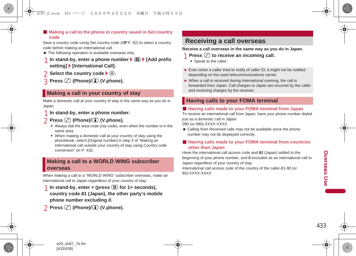 433e20_dv67_7e.fm[433/438]Overseas Use■Making a call to the phone in country saved in Set country codeSave a country code using Set country code (nP. 62) to select a country code before making an international call. The following operation is available overseas only.1In stand-by, enter a phone number/C/[Add prefix setting]/[International Call].2Select the country code/t.3Press s (Phone)/i (V.phone).Make a domestic call at your country of stay in the same way as you do in Japan.1In stand-by, enter a phone number.2Press s (Phone)/i (V.phone).:Always dial the area code (city code), even when the number is in the same area.:When making a domestic call at your country of stay using the phonebook, select [Original number] in step 3 of “Making an international call outside your country of stay using Country code conversion” on P. 432.When making a call to a “WORLD WING” subscriber overseas, make an international call to Japan regardless of your country of stay.1In stand-by, enter + (press 0 for 1+ seconds), country code 81 (Japan), the other party’s mobile phone number excluding 0.2Press s (Phone)/i (V.phone).Receive a call overseas in the same way as you do in Japan.1Press s to receive an incoming call.:Speak to the caller.■Having calls made to your FOMA terminal from JapanTo receive an international call from Japan, have your phone number dialed just as a domestic call in Japan.090 (or 080)-XXXX-XXXX Calling from Received calls may not be available since the phone number may not be displayed correctly.■Having calls made to your FOMA terminal from countries other than JapanHave the international call access code and 81 (Japan) added to the beginning of your phone number, and 0 excluded as an international call to Japan regardless of your country of stay.International call access code of the country of the caller-81-90 (or 80)-XXXX-XXXXMaking a call in your country of stayMaking a call to a WORLD WING subscriber overseasReceiving a call overseas Even when a caller tried to notify of caller ID, it might not be notified depending on the used telecommunications carrier. When a call is received during international roaming, the call is forwarded from Japan. Call charges to Japan are incurred by the caller and receiving charges by the receiver.Having calls to your FOMA terminaldv67_E.book  433 ページ  ２００９年４月２２日　水曜日　午後５時３３分