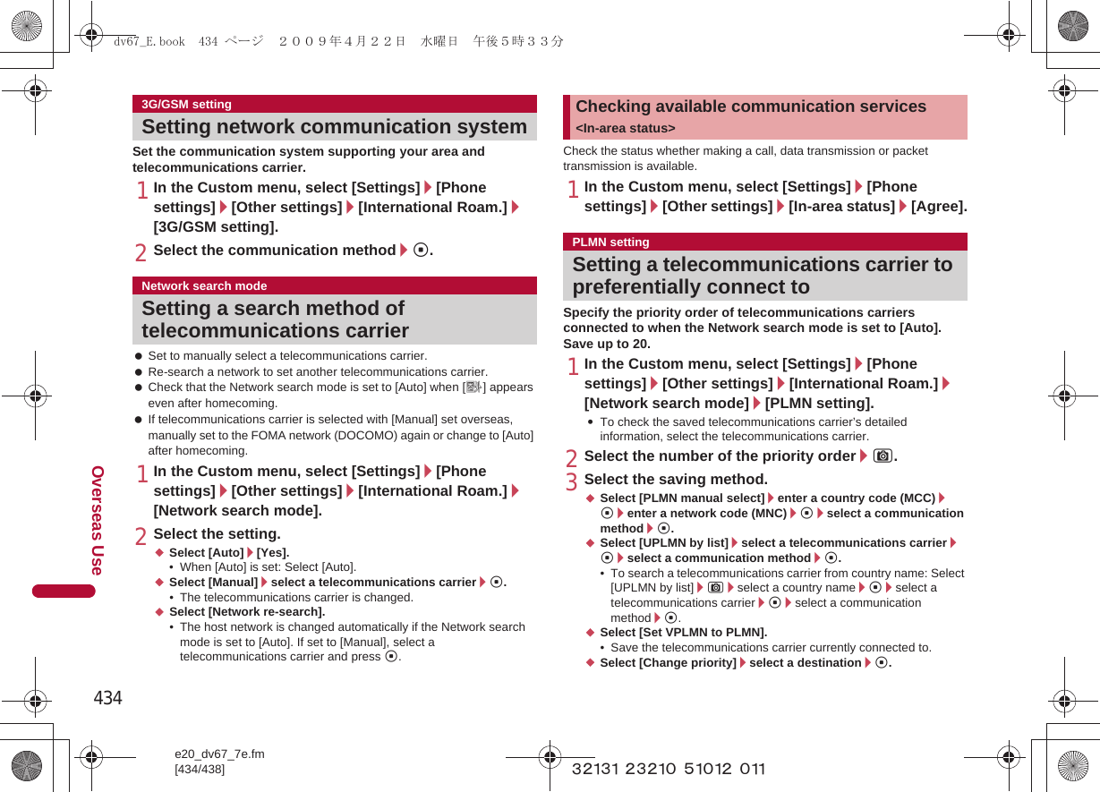 434e20_dv67_7e.fm[434/438]Overseas Use~~~~~ ~~~~~ ~~~~~ ~~~Set the communication system supporting your area and telecommunications carrier.1In the Custom menu, select [Settings]/[Phone settings]/[Other settings]/[International Roam.]/[3G/GSM setting].2Select the communication method/t. Set to manually select a telecommunications carrier. Re-search a network to set another telecommunications carrier. Check that the Network search mode is set to [Auto] when [A] appears even after homecoming. If telecommunications carrier is selected with [Manual] set overseas, manually set to the FOMA network (DOCOMO) again or change to [Auto] after homecoming.1In the Custom menu, select [Settings]/[Phone settings]/[Other settings]/[International Roam.]/[Network search mode].2Select the setting.;Select [Auto]/[Yes].• When [Auto] is set: Select [Auto].;Select [Manual]/select a telecommunications carrier/t.• The telecommunications carrier is changed.;Select [Network re-search].• The host network is changed automatically if the Network search mode is set to [Auto]. If set to [Manual], select a telecommunications carrier and press t.Check the status whether making a call, data transmission or packet transmission is available.1In the Custom menu, select [Settings]/[Phone settings]/[Other settings]/[In-area status]/[Agree].Specify the priority order of telecommunications carriers connected to when the Network search mode is set to [Auto]. Save up to 20.1In the Custom menu, select [Settings]/[Phone settings]/[Other settings]/[International Roam.]/[Network search mode]/[PLMN setting].:To check the saved telecommunications carrier’s detailed information, select the telecommunications carrier.2Select the number of the priority order/C.3Select the saving method.;Select [PLMN manual select]/enter a country code (MCC)/t/enter a network code (MNC)/t/select a communication method/t.;Select [UPLMN by list]/select a telecommunications carrier/t/select a communication method/t.• To search a telecommunications carrier from country name: Select [UPLMN by list]/C/select a country name/t/select a telecommunications carrier/t/select a communication method/t.;Select [Set VPLMN to PLMN].• Save the telecommunications carrier currently connected to.;Select [Change priority]/select a destination/t.3G/GSM settingSetting network communication systemNetwork search modeSetting a search method of telecommunications carrierChecking available communication services &lt;In-area status&gt;PLMN settingSetting a telecommunications carrier to preferentially connect todv67_E.book  434 ページ  ２００９年４月２２日　水曜日　午後５時３３分