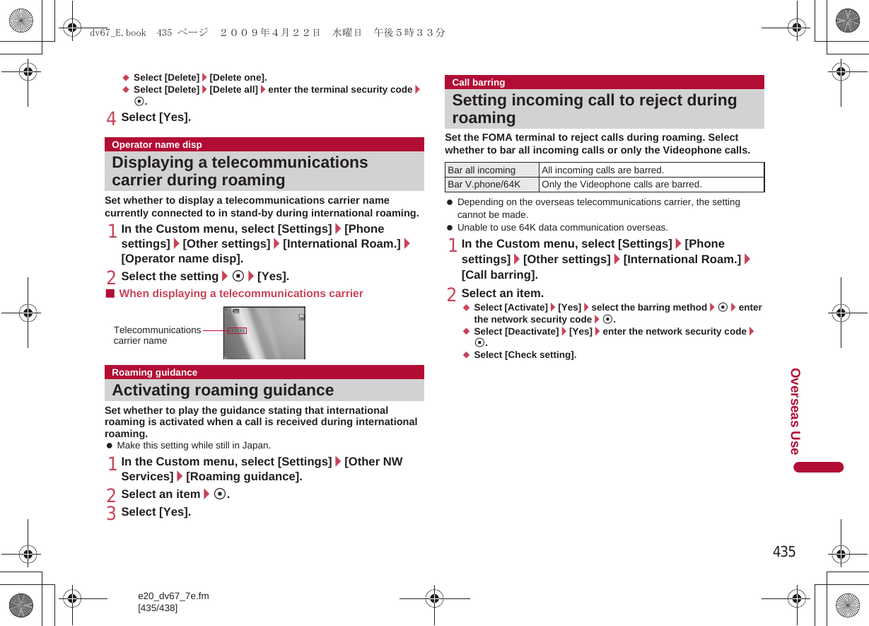 435e20_dv67_7e.fm[435/438]Overseas Use;Select [Delete]/[Delete one].;Select [Delete]/[Delete all]/enter the terminal security code/t.4Select [Yes].Set whether to display a telecommunications carrier name currently connected to in stand-by during international roaming.1In the Custom menu, select [Settings]/[Phone settings]/[Other settings]/[International Roam.]/[Operator name disp].2Select the setting/t/[Yes].■When displaying a telecommunications carrierSet whether to play the guidance stating that international roaming is activated when a call is received during international roaming. Make this setting while still in Japan.1In the Custom menu, select [Settings]/[Other NW Services]/[Roaming guidance].2Select an item/t.3Select [Yes].Set the FOMA terminal to reject calls during roaming. Select whether to bar all incoming calls or only the Videophone calls. Depending on the overseas telecommunications carrier, the setting cannot be made. Unable to use 64K data communication overseas.1In the Custom menu, select [Settings]/[Phone settings]/[Other settings]/[International Roam.]/[Call barring].2Select an item.;Select [Activate]/[Yes]/select the barring method/t/enter the network security code/t.;Select [Deactivate]/[Yes]/enter the network security code/t.;Select [Check setting].Operator name dispDisplaying a telecommunications carrier during roamingRoaming guidanceActivating roaming guidanceTelecommunications carrier nameCall barringSetting incoming call to reject during roamingBar all incoming All incoming calls are barred.Bar V.phone/64K Only the Videophone calls are barred.dv67_E.book  435 ページ  ２００９年４月２２日　水曜日　午後５時３３分