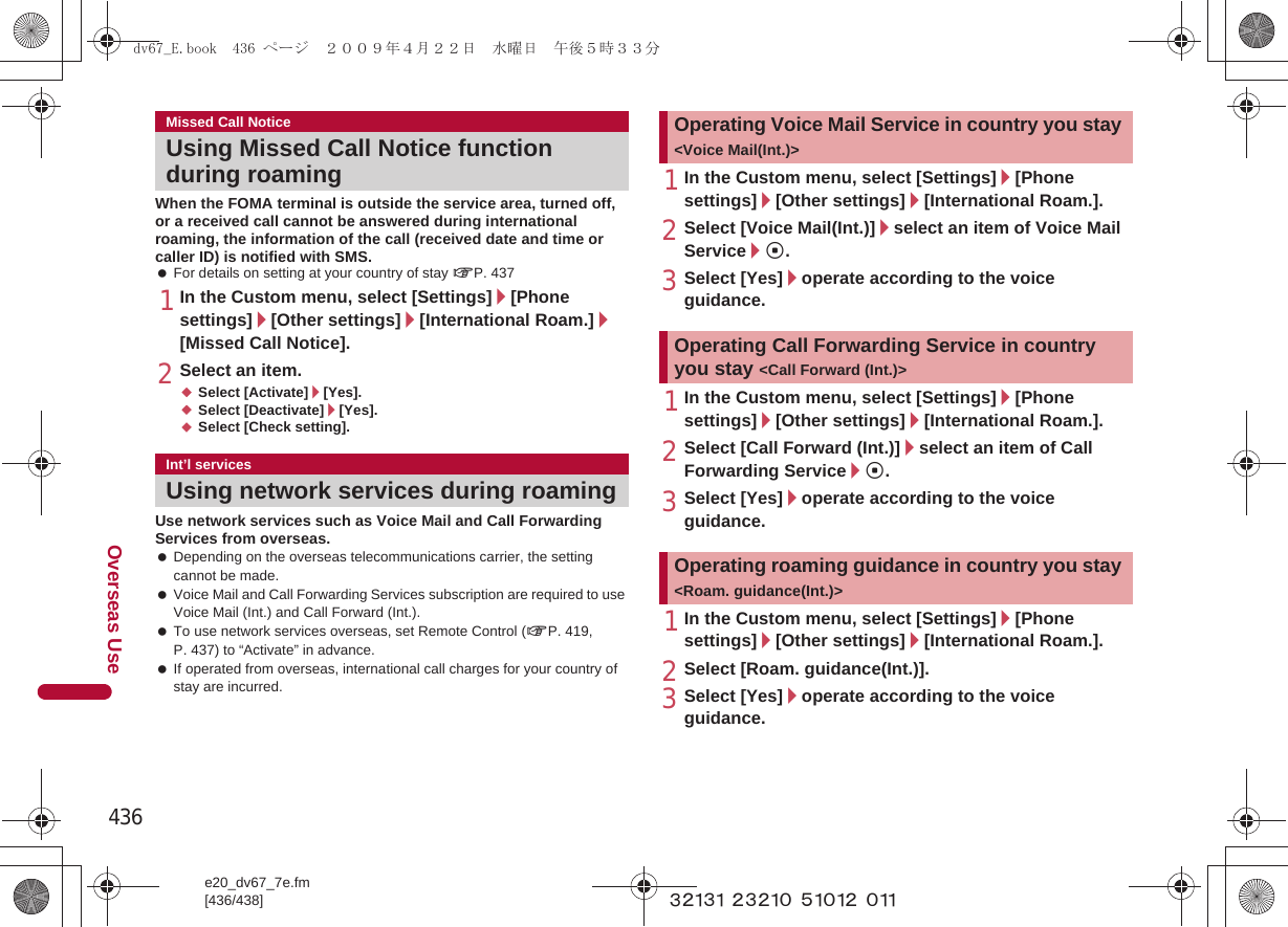 436e20_dv67_7e.fm[436/438]Overseas Use~~~~~ ~~~~~ ~~~~~ ~~~When the FOMA terminal is outside the service area, turned off, or a received call cannot be answered during international roaming, the information of the call (received date and time or caller ID) is notified with SMS. For details on setting at your country of stay nP. 4371In the Custom menu, select [Settings]/[Phone settings]/[Other settings]/[International Roam.]/[Missed Call Notice].2Select an item.;Select [Activate]/[Yes].;Select [Deactivate]/[Yes].;Select [Check setting].Use network services such as Voice Mail and Call Forwarding Services from overseas. Depending on the overseas telecommunications carrier, the setting cannot be made. Voice Mail and Call Forwarding Services subscription are required to use Voice Mail (Int.) and Call Forward (Int.). To use network services overseas, set Remote Control (nP. 419, P. 437) to “Activate” in advance. If operated from overseas, international call charges for your country of stay are incurred.1In the Custom menu, select [Settings]/[Phone settings]/[Other settings]/[International Roam.].2Select [Voice Mail(Int.)]/select an item of Voice Mail Service/t.3Select [Yes]/operate according to the voice guidance.1In the Custom menu, select [Settings]/[Phone settings]/[Other settings]/[International Roam.].2Select [Call Forward (Int.)]/select an item of Call Forwarding Service/t.3Select [Yes]/operate according to the voice guidance.1In the Custom menu, select [Settings]/[Phone settings]/[Other settings]/[International Roam.].2Select [Roam. guidance(Int.)].3Select [Yes]/operate according to the voice guidance.Missed Call NoticeUsing Missed Call Notice function during roamingInt’l servicesUsing network services during roamingOperating Voice Mail Service in country you stay &lt;Voice Mail(Int.)&gt;Operating Call Forwarding Service in country you stay &lt;Call Forward (Int.)&gt;Operating roaming guidance in country you stay &lt;Roam. guidance(Int.)&gt;dv67_E.book  436 ページ  ２００９年４月２２日　水曜日　午後５時３３分