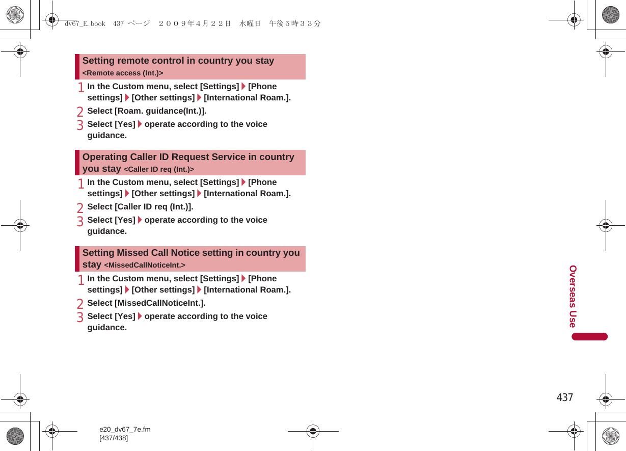 437e20_dv67_7e.fm[437/438]Overseas Use1In the Custom menu, select [Settings]/[Phone settings]/[Other settings]/[International Roam.].2Select [Roam. guidance(Int.)].3Select [Yes]/operate according to the voice guidance.1In the Custom menu, select [Settings]/[Phone settings]/[Other settings]/[International Roam.].2Select [Caller ID req (Int.)].3Select [Yes]/operate according to the voice guidance.1In the Custom menu, select [Settings]/[Phone settings]/[Other settings]/[International Roam.].2Select [MissedCallNoticeInt.].3Select [Yes]/operate according to the voice guidance.Setting remote control in country you stay &lt;Remote access (Int.)&gt;Operating Caller ID Request Service in country you stay &lt;Caller ID req (Int.)&gt;Setting Missed Call Notice setting in country you stay &lt;MissedCallNoticeInt.&gt;dv67_E.book  437 ページ  ２００９年４月２２日　水曜日　午後５時３３分