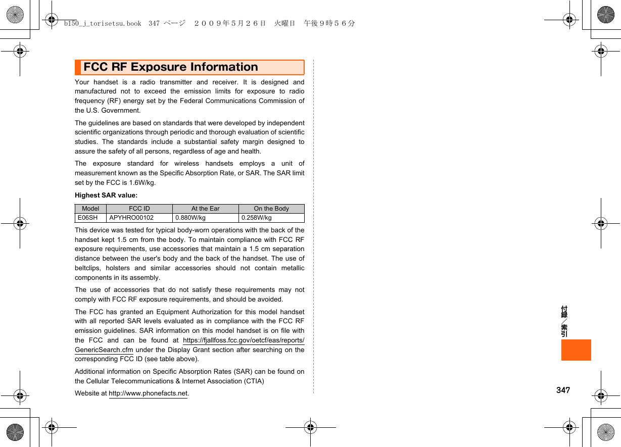 347付録／索引FCC RF Exposure InformationYour handset is a radio transmitter and receiver. It is designed andmanufactured not to exceed the emission limits for exposure to radiofrequency (RF) energy set by the Federal Communications Commission ofthe U.S. Government.The guidelines are based on standards that were developed by independentscientific organizations through periodic and thorough evaluation of scientificstudies. The standards include a substantial safety margin designed toassure the safety of all persons, regardless of age and health.The exposure standard for wireless handsets employs a unit ofmeasurement known as the Specific Absorption Rate, or SAR. The SAR limitset by the FCC is 1.6W/kg.Highest SAR value:This device was tested for typical body-worn operations with the back of thehandset kept 1.5 cm from the body. To maintain compliance with FCC RFexposure requirements, use accessories that maintain a 1.5 cm separationdistance between the user&apos;s body and the back of the handset. The use ofbeltclips, holsters and similar accessories should not contain metalliccomponents in its assembly.The use of accessories that do not satisfy these requirements may notcomply with FCC RF exposure requirements, and should be avoided.The FCC has granted an Equipment Authorization for this model handsetwith all reported SAR levels evaluated as in compliance with the FCC RFemission guidelines. SAR information on this model handset is on file withthe FCC and can be found at https://fjallfoss.fcc.gov/oetcf/eas/reports/GenericSearch.cfm under the Display Grant section after searching on thecorresponding FCC ID (see table above).Additional information on Specific Absorption Rates (SAR) can be found onthe Cellular Telecommunications &amp; Internet Association (CTIA)Website at http://www.phonefacts.net.Model FCC ID At the Ear On the BodyE06SH APYHRO00102 0.880W/kg 0.258W/kgb150_j_torisetsu.book  347 ページ  ２００９年５月２６日　火曜日　午後９時５６分