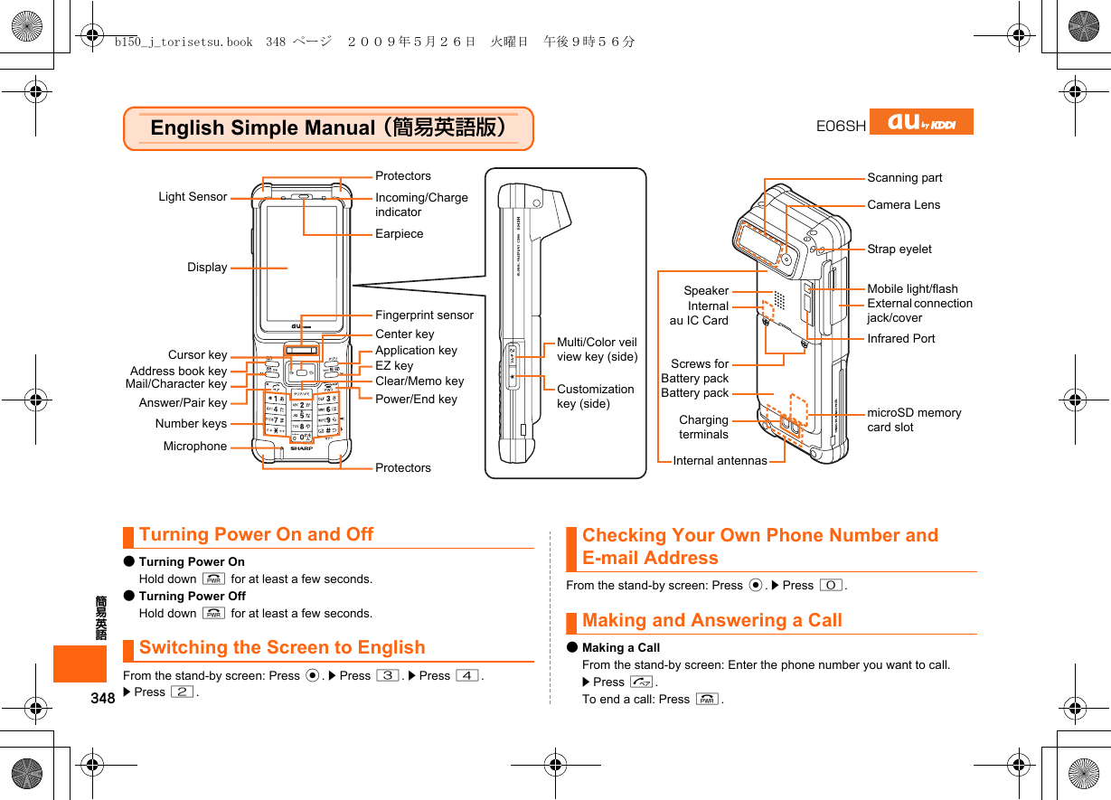 348簡易英語English Simple Manual （簡易英語版）Turning Power On and Off●Turning Power OnHold down F for at least a few seconds.●Turning Power OffHold down F for at least a few seconds.Switching the Screen to EnglishFrom the stand-by screen: Press c. z Press 3. z Press 4.z Press 2.Checking Your Own Phone Number and E-mail AddressFrom the stand-by screen: Press c. z Press 0.Making and Answering a Call●Making a CallFrom the stand-by screen: Enter the phone number you want to call. z Press N.To end a call: Press F.E06SHLight SensorDisplayCursor keyAddress book keyMail/Character keyAnswer/Pair keyNumber keysMicrophoneCenter keyApplication keyEZ keyClear/Memo keyPower/End keyEarpieceIncoming/Charge indicatorProtectorsProtectorsFingerprint sensorMulti/Color veil view key (side)Customization key (side)SpeakerInternalau IC CardScrews forBattery packBattery packChargingterminalsInternal antennasScanning partCamera LensStrap eyeletMobile light/flashExternal connection jack/coverInfrared PortmicroSD memory card slotb150_j_torisetsu.book  348 ページ  ２００９年５月２６日　火曜日　午後９時５６分