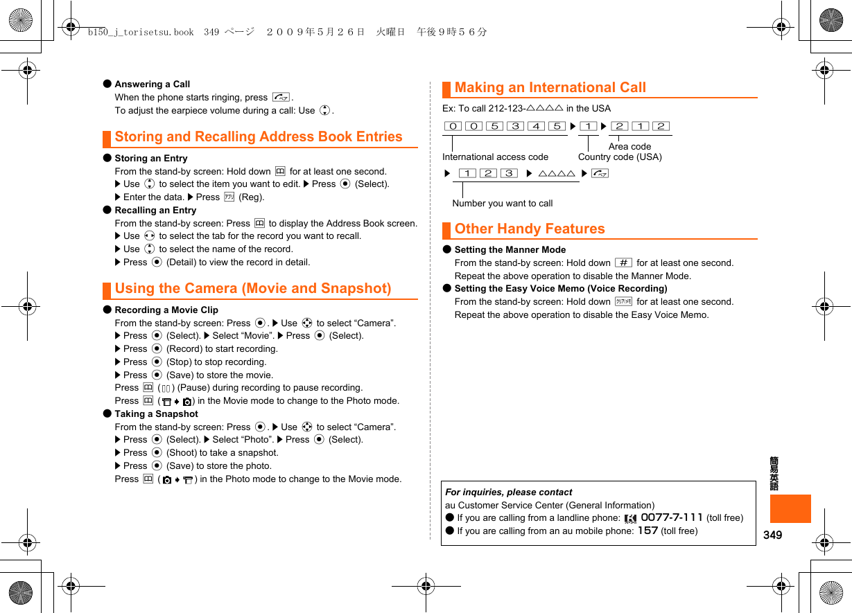 349簡易英語●Answering a CallWhen the phone starts ringing, press N.To adjust the earpiece volume during a call: Use j.Storing and Recalling Address Book Entries●Storing an EntryFrom the stand-by screen: Hold down &amp; for at least one second.z Use j to select the item you want to edit. z Press c (Select).z Enter the data. z Press % (Reg).●Recalling an EntryFrom the stand-by screen: Press &amp; to display the Address Book screen.z Use s to select the tab for the record you want to recall.z Use j to select the name of the record.z Press c (Detail) to view the record in detail.Using the Camera (Movie and Snapshot)●Recording a Movie ClipFrom the stand-by screen: Press c. z Use a to select “Camera”. z Press c (Select). z Select “Movie”. z Press c (Select).z Press c (Record) to start recording.z Press c (Stop) to stop recording.z Press c (Save) to store the movie.Press &amp; ( ) (Pause) during recording to pause recording.Press &amp; ( ) in the Movie mode to change to the Photo mode.●Taking a SnapshotFrom the stand-by screen: Press c. z Use a to select “Camera”.z Press c (Select). z Select “Photo”. z Press c (Select).z Press c (Shoot) to take a snapshot.z Press c (Save) to store the photo.Press &amp; ( ) in the Photo mode to change to the Movie mode.Making an International CallEx: To call 212-123-△△△△ in the USAOther Handy Features●Setting the Manner ModeFrom the stand-by screen: Hold down # for at least one second.Repeat the above operation to disable the Manner Mode.●Setting the Easy Voice Memo (Voice Recording)From the stand-by screen: Hold down C for at least one second.Repeat the above operation to disable the Easy Voice Memo.005345 z 1 z 212Area codeInternational access code Country code (USA)z123z△△△△ zNNumber you want to callFor inquiries, please contactau Customer Service Center (General Information)●If you are calling from a landline phone:  0077-7-111 (toll free)●If you are calling from an au mobile phone: 157 (toll free)b150_j_torisetsu.book  349 ページ  ２００９年５月２６日　火曜日　午後９時５６分