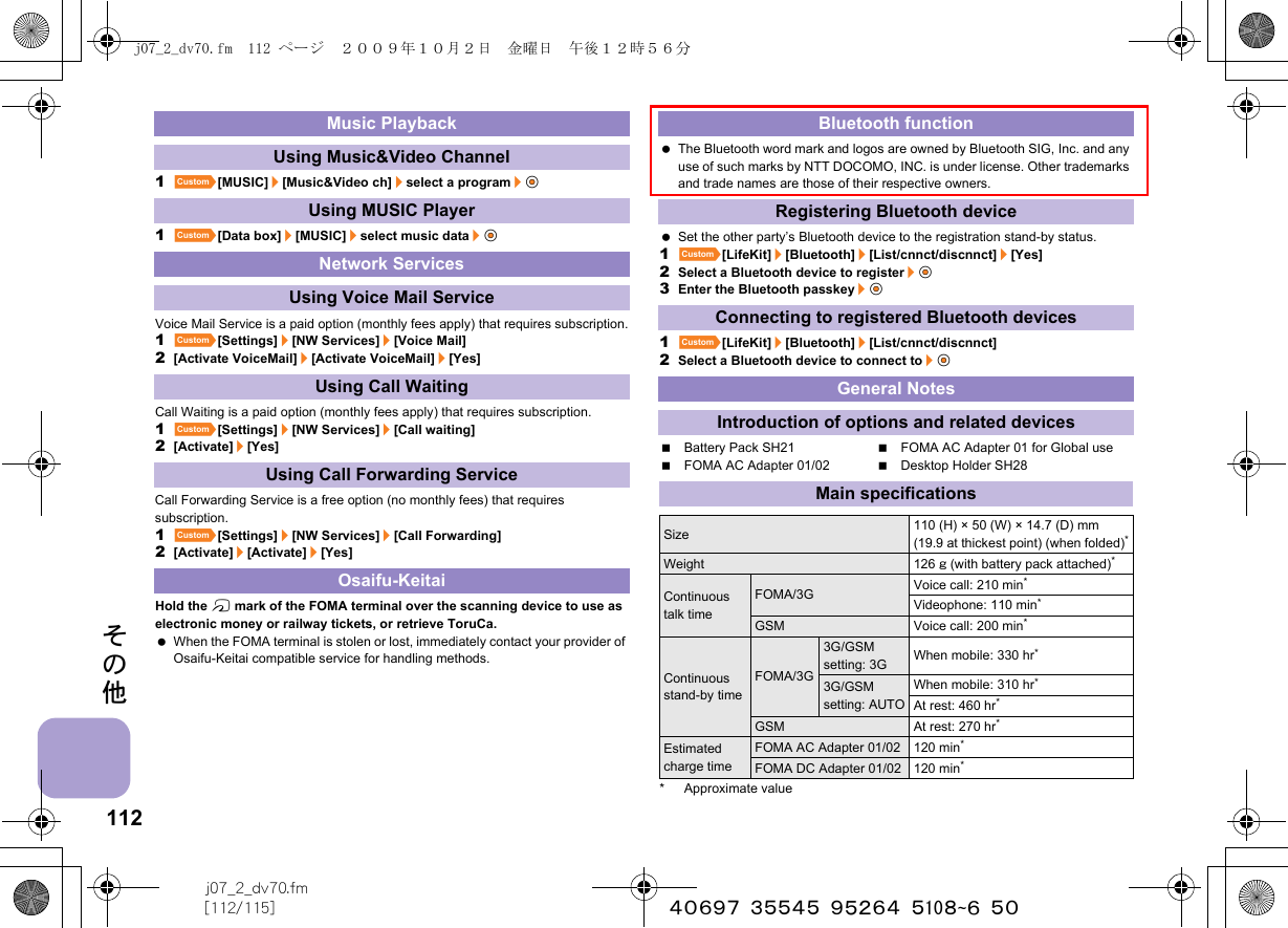 112j07_2_dv70.fm[112/115] ~~~~~~~~~~~~~~~~~~~~~~その他1][MUSIC]/[Music&amp;Video ch]/select a program/t&amp;1][Data box]/[MUSIC]/select music data/t&amp;Voice Mail Service is a paid option (monthly fees apply) that requires subscription.1][Settings]/[NW Services]/[Voice Mail]2[Activate VoiceMail]/[Activate VoiceMail]/[Yes]Call Waiting is a paid option (monthly fees apply) that requires subscription.1][Settings]/[NW Services]/[Call waiting]2[Activate]/[Yes]Call Forwarding Service is a free option (no monthly fees) that requires subscription.1][Settings]/[NW Services]/[Call Forwarding]2[Activate]/[Activate]/[Yes]Hold the b mark of the FOMA terminal over the scanning device to use as electronic money or railway tickets, or retrieve ToruCa. When the FOMA terminal is stolen or lost, immediately contact your provider of Osaifu-Keitai compatible service for handling methods. The Bluetooth word mark and logos are owned by Bluetooth SIG, Inc. and any use of such marks by NTT DOCOMO, INC. is under license. Other trademarks and trade names are those of their respective owners. Set the other party’s Bluetooth device to the registration stand-by status.1][LifeKit]/[Bluetooth]/[List/cnnct/discnnct]/[Yes]2Select a Bluetooth device to register/t&amp;3Enter the Bluetooth passkey/t&amp;1][LifeKit]/[Bluetooth]/[List/cnnct/discnnct]2Select a Bluetooth device to connect to/t&amp;Battery Pack SH21 FOMA AC Adapter 01 for Global useFOMA AC Adapter 01/02 Desktop Holder SH28* Approximate valueMusic PlaybackUsing Music&amp;Video ChannelUsing MUSIC PlayerNetwork ServicesUsing Voice Mail ServiceUsing Call WaitingUsing Call Forwarding ServiceOsaifu-KeitaiBluetooth functionRegistering Bluetooth deviceConnecting to registered Bluetooth devicesGeneral NotesIntroduction of options and related devicesMain specificationsSize 110 (H) × 50 (W) × 14.7 (D) mm (19.9 at thickest point) (when folded)*Weight 126 g (with battery pack attached)*Continuous talk timeFOMA/3G Voice call: 210 min*Videophone: 110 min*GSM Voice call: 200 min*Continuous stand-by timeFOMA/3G3G/GSM setting: 3G When mobile: 330 hr*3G/GSM setting: AUTOWhen mobile: 310 hr*At rest: 460 hr*GSM At rest: 270 hr*Estimated charge timeFOMA AC Adapter 01/02 120 min*FOMA DC Adapter 01/02 120 min*j07_2_dv70.fm  112 ページ  ２００９年１０月２日　金曜日　午後１２時５６分