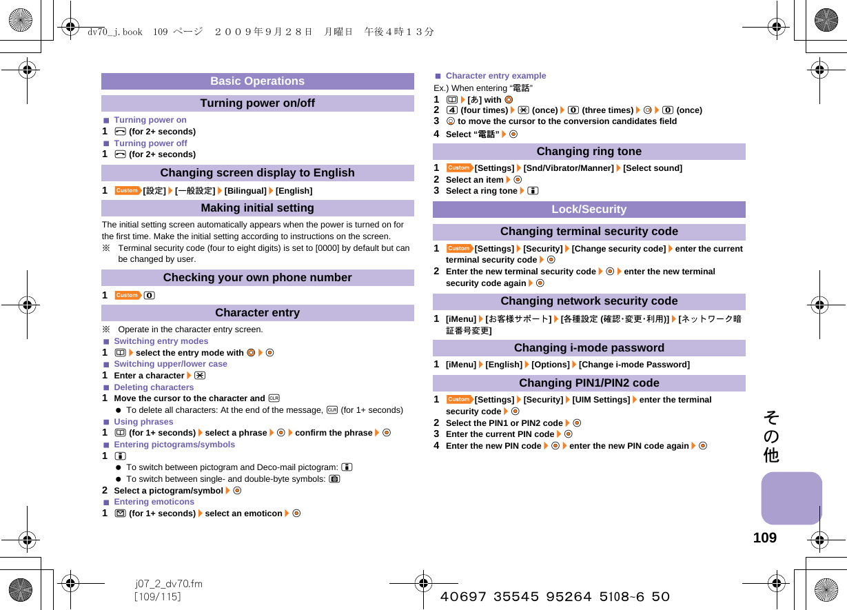 109j07_2_dv70.fm[109/115] ~~~~~~~~~~~~~~~~~~~~~~その他Turning power on1H (for 2+ seconds)Turning power off1H (for 2+ seconds)1][設定]/[一般設定]/[Bilingual]/[English]The initial setting screen automatically appears when the power is turned on for the first time. Make the initial setting according to instructions on the screen.※Terminal security code (four to eight digits) is set to [0000] by default but can be changed by user.1]0※Operate in the character entry screen.Switching entry modes1a/select the entry mode with vu&amp;/t&amp;Switching upper/lower case1Enter a character/*Deleting characters1Move the cursor to the character and c To delete all characters: At the end of the message, c (for 1+ seconds)Using phrases1a (for 1+ seconds)/select a phrase/t&amp;/confirm the phrase/t&amp;Entering pictograms/symbols1i To switch between pictogram and Deco-mail pictogram: i To switch between single- and double-byte symbols: C2Select a pictogram/symbol/t&amp;Entering emoticons1m (for 1+ seconds)/select an emoticon/t&amp;Character entry exampleEx.) When entering “電話”1a/[あ] with w&amp;24 (four times)/* (once)/0 (three times)/r&amp;/0 (once)3p&amp; to move the cursor to the conversion candidates field4Select “電話”/t&amp;1][Settings]/[Snd/Vibrator/Manner]/[Select sound]2Select an item/t&amp;3Select a ring tone/i1][Settings]/[Security]/[Change security code]/enter the current terminal security code/t&amp;2Enter the new terminal security code/t&amp;/enter the new terminal security code again/t&amp;1[iMenu]/[お客様サポート]/[各種設定 (確 認・変 更・利 用 )]/[ネットワーク暗証番号変更]1[iMenu]/[English]/[Options]/[Change i-mode Password]1][Settings]/[Security]/[UIM Settings]/enter the terminal security code/t&amp;2Select the PIN1 or PIN2 code/t&amp;3Enter the current PIN code/t&amp;4Enter the new PIN code/t&amp;/enter the new PIN code again/t&amp;Basic OperationsTurning power on/offChanging screen display to EnglishMaking initial settingChecking your own phone numberCharacter entryChanging ring toneLock/SecurityChanging terminal security codeChanging network security codeChanging i-mode passwordChanging PIN1/PIN2 codedv70_j.book  109 ページ  ２００９年９月２８日　月曜日　午後４時１３分