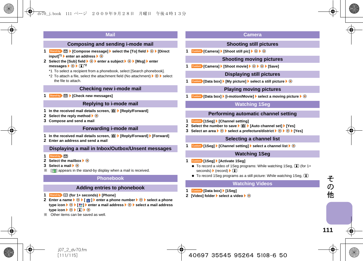 111j07_2_dv70.fm[111/115] ~~~~~~~~~~~~~~~~~~~~~~その他1^m/[Compose message]/select the [To] field/t&amp;/[Direct input]*1/enter an address/t&amp;2Select the [Sub] field/t&amp;/enter a subject/t&amp;/[Msg]/enter messages/t&amp;/i*2*1 To select a recipient from a phonebook, select [Search phonebook].*2 To attach a file, select the attachment field (No attachment)/t&amp;/select the file to attach.1^m/[Check new messages]1In the received mail details screen, C/[Reply/Forward]2Select the reply method/t&amp;3Compose and send a mail1In the received mail details screen, C/[Reply/Forward]/[Forward]2Enter an address and send a mail1^m2Select the mailbox/t&amp;3Select a mail/t&amp;※[ ] appears in the stand-by display when a mail is received.1^a (for 1+ seconds)/[Phone]2Enter a name/t&amp;/[]/enter a phone number/t&amp;/select a phone type icon/t&amp;/[]/enter a mail address/t&amp;/select a mail address type icon/t&amp;/i/t&amp;※Other items can be saved as well.1][Camera]/[Shoot still pic]/t&amp;/t&amp;1][Camera]/[Shoot movie]/t&amp;/t&amp;/[Save]1][Data box]/[My picture]/select a still picture/t&amp;1][Data box]/[i-motion/Movie]/select a moving picture/t&amp;1][1Seg]/[Channel setting]2Select the number to save/C/[Auto channel set]/[Yes]3Select an area/t&amp;/select a prefecture/district/t&amp;/t&amp;/[Yes]1][1Seg]/[Channel setting]/select a channel list/t&amp;1][1Seg]/[Activate 1Seg] To record a video of 1Seg programs: While watching 1Seg, i (for 1+ seconds)/(record)/i To record 1Seg programs as a still picture: While watching 1Seg, i1][Data box]/[1Seg]2[Video] folder/select a video/t&amp;MailComposing and sending i-mode mailChecking new i-mode mailReplying to i-mode mailForwarding i-mode mailDisplaying a mail in Inbox/Outbox/Unsent messagesPhonebookAdding entries to phonebookCameraShooting still picturesShooting moving picturesDisplaying still picturesPlaying moving picturesWatching 1SegPerforming automatic channel settingSelecting a channel listWatching 1SegWatching Videosdv70_j.book  111 ページ  ２００９年９月２８日　月曜日　午後４時１３分