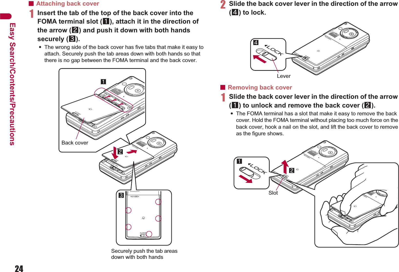 24Easy Search/Contents/PrecautionsɡAttaching back cover1Insert the tab of the top of the back cover into the FOMA terminal slot (1), attach it in the direction of the arrow (2) and push it down with both hands securely (3).:The wrong side of the back cover has five tabs that make it easy to attach. Securely push the tab areas down with both hands so that there is no gap between the FOMA terminal and the back cover.2Slide the back cover lever in the direction of the arrow (4) to lock.ɡRemoving back cover1Slide the back cover lever in the direction of the arrow (1) to unlock and remove the back cover (2).:The FOMA terminal has a slot that make it easy to remove the back cover. Hold the FOMA terminal without placing too much force on the back cover, hook a nail on the slot, and lift the back cover to remove as the figure shows.Back cover231Securely push the tab areas down with both handsLever412Slot