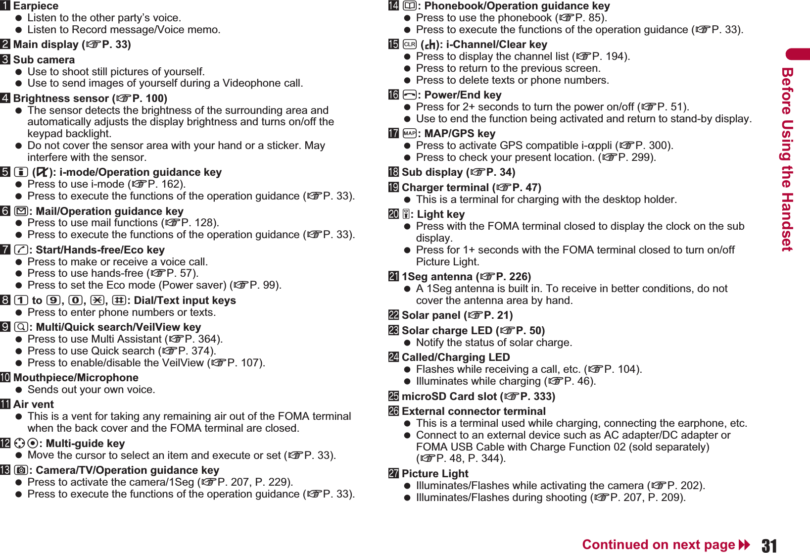 31Continued on next pageBefore Using the Handset1Earpiece Listen to the other party’s voice. Listen to Record message/Voice memo.2Main display (nP. 33)3Sub camera Use to shoot still pictures of yourself. Use to send images of yourself during a Videophone call.4Brightness sensor (nP. 100) The sensor detects the brightness of the surrounding area and automatically adjusts the display brightness and turns on/off the keypad backlight. Do not cover the sensor area with your hand or a sticker. May interfere with the sensor.5i (,): i-mode/Operation guidance key Press to use i-mode (nP. 162). Press to execute the functions of the operation guidance (nP. 33).6m: Mail/Operation guidance key Press to use mail functions (nP. 128). Press to execute the functions of the operation guidance (nP. 33). 7s: Start/Hands-free/Eco key Press to make or receive a voice call. Press to use hands-free (nP. 57). Press to set the Eco mode (Power saver) (nP. 99).81 to 9, 0, *, #: Dial/Text input keys Press to enter phone numbers or texts.9$: Multi/Quick search/VeilView key Press to use Multi Assistant (nP. 364). Press to use Quick search (nP. 374). Press to enable/disable the VeilView (nP. 107).aMouthpiece/Microphone Sends out your own voice.bAir vent This is a vent for taking any remaining air out of the FOMA terminal when the back cover and the FOMA terminal are closed.cwt: Multi-guide key  Move the cursor to select an item and execute or set (nP. 33).dC: Camera/TV/Operation guidance key Press to activate the camera/1Seg (nP. 207, P. 229). Press to execute the functions of the operation guidance (nP. 33).ea: Phonebook/Operation guidance key Press to use the phonebook (nP. 85). Press to execute the functions of the operation guidance (nP. 33).fc (J): i-Channel/Clear key Press to display the channel list (nP. 194). Press to return to the previous screen. Press to delete texts or phone numbers.gH: Power/End key Press for 2+ seconds to turn the power on/off (nP. 51). Use to end the function being activated and return to stand-by display.hy: MAP/GPS key Press to activate GPS compatible i-appli (nP. 300). Press to check your present location. (nP. 299).iSub display (nP. 34)jCharger terminal (nP. 47) This is a terminal for charging with the desktop holder.k&amp;: Light key Press with the FOMA terminal closed to display the clock on the sub display. Press for 1+ seconds with the FOMA terminal closed to turn on/off Picture Light.l1Seg antenna (nP. 226) A 1Seg antenna is built in. To receive in better conditions, do not cover the antenna area by hand.mSolar panel (nP. 21)nSolar charge LED (nP. 50) Notify the status of solar charge.oCalled/Charging LED Flashes while receiving a call, etc. (nP. 104). Illuminates while charging (nP. 46).pmicroSD Card slot (nP. 333)qExternal connector terminal This is a terminal used while charging, connecting the earphone, etc. Connect to an external device such as AC adapter/DC adapter or FOMA USB Cable with Charge Function 02 (sold separately) (nP. 48, P. 344).rPicture Light Illuminates/Flashes while activating the camera (nP. 202). Illuminates/Flashes during shooting (nP. 207, P. 209).
