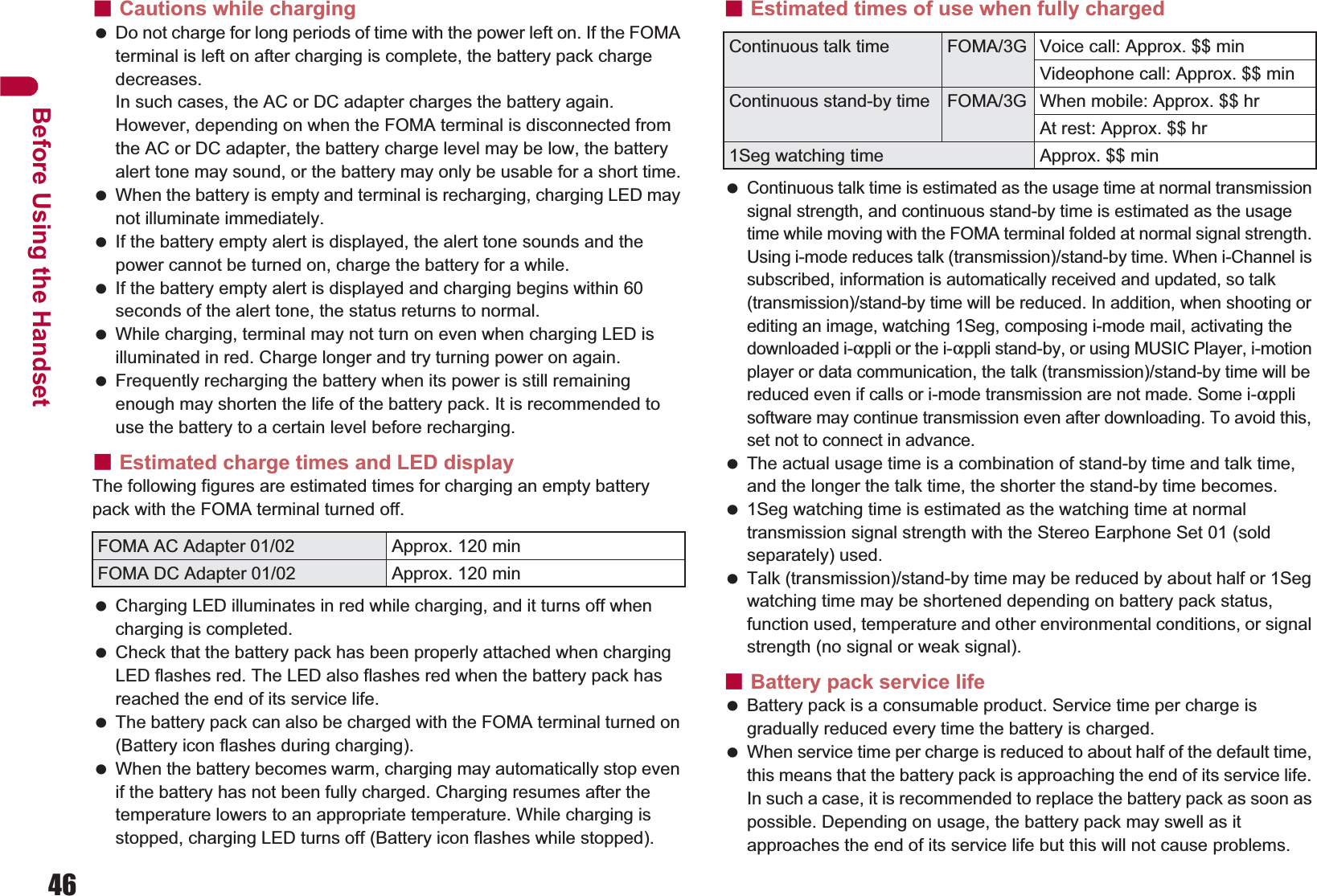 46Before Using the HandsetɡCautions while charging Do not charge for long periods of time with the power left on. If the FOMA terminal is left on after charging is complete, the battery pack charge decreases.In such cases, the AC or DC adapter charges the battery again. However, depending on when the FOMA terminal is disconnected from the AC or DC adapter, the battery charge level may be low, the battery alert tone may sound, or the battery may only be usable for a short time. When the battery is empty and terminal is recharging, charging LED may not illuminate immediately. If the battery empty alert is displayed, the alert tone sounds and the power cannot be turned on, charge the battery for a while. If the battery empty alert is displayed and charging begins within 60 seconds of the alert tone, the status returns to normal. While charging, terminal may not turn on even when charging LED is illuminated in red. Charge longer and try turning power on again. Frequently recharging the battery when its power is still remaining enough may shorten the life of the battery pack. It is recommended to use the battery to a certain level before recharging.ɡEstimated charge times and LED displayThe following figures are estimated times for charging an empty battery pack with the FOMA terminal turned off. Charging LED illuminates in red while charging, and it turns off when charging is completed. Check that the battery pack has been properly attached when charging LED flashes red. The LED also flashes red when the battery pack has reached the end of its service life. The battery pack can also be charged with the FOMA terminal turned on (Battery icon flashes during charging). When the battery becomes warm, charging may automatically stop even if the battery has not been fully charged. Charging resumes after the temperature lowers to an appropriate temperature. While charging is stopped, charging LED turns off (Battery icon flashes while stopped).ɡEstimated times of use when fully charged Continuous talk time is estimated as the usage time at normal transmission signal strength, and continuous stand-by time is estimated as the usage time while moving with the FOMA terminal folded at normal signal strength. Using i-mode reduces talk (transmission)/stand-by time. When i-Channel is subscribed, information is automatically received and updated, so talk (transmission)/stand-by time will be reduced. In addition, when shooting or editing an image, watching 1Seg, composing i-mode mail, activating the downloaded i-appli or the i-appli stand-by, or using MUSIC Player, i-motion player or data communication, the talk (transmission)/stand-by time will be reduced even if calls or i-mode transmission are not made. Some i-appli software may continue transmission even after downloading. To avoid this, set not to connect in advance. The actual usage time is a combination of stand-by time and talk time, and the longer the talk time, the shorter the stand-by time becomes. 1Seg watching time is estimated as the watching time at normal transmission signal strength with the Stereo Earphone Set 01 (sold separately) used. Talk (transmission)/stand-by time may be reduced by about half or 1Seg watching time may be shortened depending on battery pack status, function used, temperature and other environmental conditions, or signal strength (no signal or weak signal).ɡBattery pack service life Battery pack is a consumable product. Service time per charge is gradually reduced every time the battery is charged. When service time per charge is reduced to about half of the default time, this means that the battery pack is approaching the end of its service life. In such a case, it is recommended to replace the battery pack as soon as possible. Depending on usage, the battery pack may swell as it approaches the end of its service life but this will not cause problems.FOMA AC Adapter 01/02 Approx. 120 minFOMA DC Adapter 01/02 Approx. 120 minContinuous talk time FOMA/3G Voice call: Approx. $$ minVideophone call: Approx. $$ minContinuous stand-by time FOMA/3G When mobile: Approx. $$ hrAt rest: Approx. $$ hr1Seg watching time Approx. $$ min