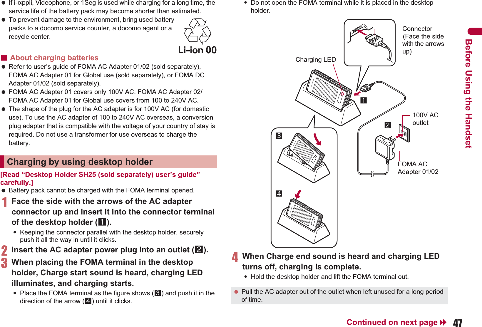 47Continued on next pageBefore Using the Handset If i-appli, Videophone, or 1Seg is used while charging for a long time, the service life of the battery pack may become shorter than estimated. To prevent damage to the environment, bring used battery packs to a docomo service counter, a docomo agent or a recycle center.ɡAbout charging batteries Refer to user’s guide of FOMA AC Adapter 01/02 (sold separately), FOMA AC Adapter 01 for Global use (sold separately), or FOMA DC Adapter 01/02 (sold separately). FOMA AC Adapter 01 covers only 100V AC. FOMA AC Adapter 02/FOMA AC Adapter 01 for Global use covers from 100 to 240V AC. The shape of the plug for the AC adapter is for 100V AC (for domestic use). To use the AC adapter of 100 to 240V AC overseas, a conversion plug adapter that is compatible with the voltage of your country of stay is required. Do not use a transformer for use overseas to charge the battery.[Read “Desktop Holder SH25 (sold separately) user’s guide” carefully.] Battery pack cannot be charged with the FOMA terminal opened.1Face the side with the arrows of the AC adapter connector up and insert it into the connector terminal of the desktop holder (1).:Keeping the connector parallel with the desktop holder, securely push it all the way in until it clicks.2Insert the AC adapter power plug into an outlet (2).3When placing the FOMA terminal in the desktop holder, Charge start sound is heard, charging LED illuminates, and charging starts.:Place the FOMA terminal as the figure shows (3) and push it in the direction of the arrow (4) until it clicks.:Do not open the FOMA terminal while it is placed in the desktop holder.4When Charge end sound is heard and charging LED turns off, charging is complete.:Hold the desktop holder and lift the FOMA terminal out.Charging by using desktop holder Pull the AC adapter out of the outlet when left unused for a long period of time.Connector(Face the side with the arrows up)FOMA AC Adapter 01/02100V AC outlet312Charging LED4